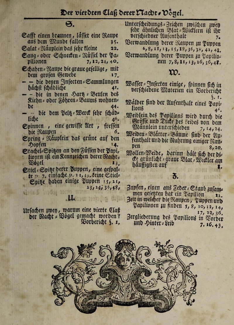 SDetr »iet&tm <0«g &etetnacbt/\?ogeI, 0. Sofft einen braunen, Idffet eine Staupe aug beut sOtunbe fallen 35. Saint -- Steiuplein bog |cf)c fletne 22. Saugrober Scbnecfen*Stüffclbet*Sa* pilionen 7,12,24,40. Schaben* Staupe biegrauegefellige, mit beut grofen ©eroebe 17. — bie benett 3ufecten* Sammlungen häebff fchablicbe - 4'* — - bie in benen -£>arfs * iSenlen beS Äiehn* ober Sohren* Saums toohnen* be 44. — - bie bern Seift-'SBercf fehr fcbab* liehe 46- Spinnen , eine getriffe Sirt , freffen bie Staupen • <s. Spring * Stäuplein ba£ grüne auf ben Hopfen 14. StachehSpiften an ben guffen ber Sapt* lionen iji einÄennjetchen berer Stacht, Sßügel 14. Stiel*©pifte berer 'Puppen, eine gefpal* tc o 7. einfache p. 1 i,3y. feine Stiel* Spifte hat« einige puppen ■ ?, 21, ihHil*, 4«/- u. tirfneben jroetj, roarum eine eierte €(af bet Staeht * Söogcl gemacht teorben'! UntcrfcheibungS*Seichen jteifeben jroeft fchr ähnlichen 58lat*SBid:lcrn i|t ihr ocrichicbner Aufenthalt 7. SScrroanblung berer Staupen 31t Suppen V8, ir, ij, IS,18,36,3H, 4», 48. Sßerroanblung berer 'Suppen ju Sapilio* nen 7,8,11,13,16,36,4j. XV. Gaffer;3nfecfen einige, fpinnen fteh in eerfchiebene Materien ein Sorbericht , 5. r. SBalber jtnb ber Aufenthalt eines Sapi« lionS 4*. SBeibleitt bcs SapiiionS teirb burch bie ©reffe unb ©iete beS feibeS eon bem «Dtonnlcin untcrfchiebcn 7,14,24. 2ßeibcn * Sldtter* Säume ffnb ber Au* fenthaltunbbie Stahrung einiger Stau» Pen 8,20, 2Bollen*5Peibc, barinn halt fieh ber bi» rfe grunlicht* graue 23lat»äßuflcr am hauffigflen auf j. 5. Bapfen, einen aus Scher .'Staub Main* men gefegten hat ein Sapilion u Jeittn melier bie Staupen, Suppen unb Sapilionen ju ffnben j, 8,10,12, i4, Berglieberung bcs SapilionS in gfo'rber