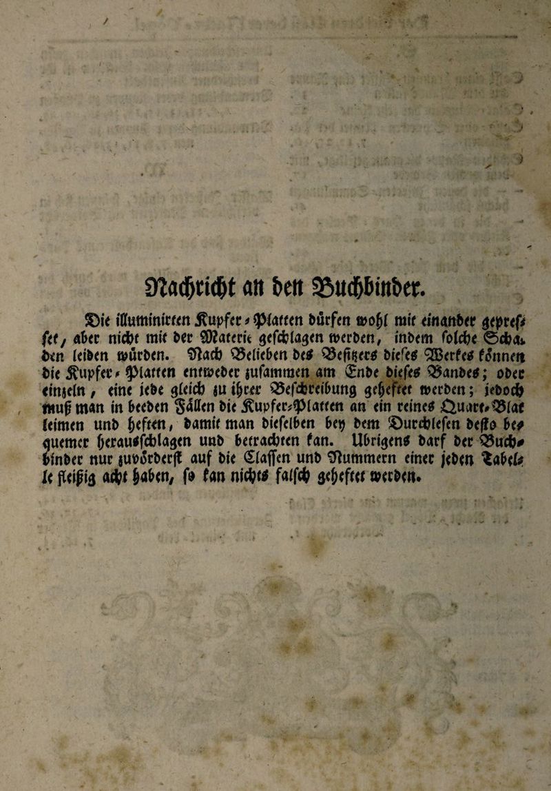 9?ad(jttd&t alt &ett 3$ud)öitt&er. £)ie iflutttinireen Rupfte*«puffert bürfen woffl mit einanber gepref* ftt/ ab« nicht mit ber SOiaterie gefefciagen werben, inbem foJche <Schak bin (eiben würben. Stach belieben bc« QSefttiet« biefe« Qßerfe« f&tnert bie Äupfer' glatten entwtbcr jufammen am £nbe biefe« 35anbe«; ober einjeln, ein« iebe gleich ju i(jrer QSefchreibung geheftet werben; jebod) muß tn«n in beeben $4((tn bie Äupfer^laeeen an ein reine« Onate.QSiaf (eimen unb heften, bamie man biefelben bep bem Söurehlefen befio be« fluemer (jeraubfetotagen unb betrachten fan. Übrigen« barf ber Q3uch* binber nur juborbecfl auf bie Siaffen unb Stummem einer /eben ^abefe U fleißig acht §abcn, f» fan nicht« faifch geheftet werben»