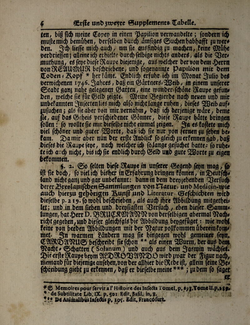 fett» big geh meine €opep in einen 9iaepilion perwanbelte; fonbern ich mugemich bemühen, berfelben burch ümftges ©uchen habhaft jumec* bett« liefe mich auch, um ge auöfinbtö ju machen, feine 3Jtühe »erbriejfeni aßeine ich erhielt« burch felbige nichts anberS, als bie Qßec* muthung, es fepe biefefKaupe biejenige, auswelcher beroonbem #errn »on SMullHiiUDc befchciebene, unb fcgenannte papilion mit beut ÜLobett * &opf * her fame. Snblid) erfuhr icf) im SÖJonat Sfulio beS perwichenen 1740.Jahres, baßem @artnecS<30Beib, m einem unferec ©tabt ganj nahe gelegenen ©arten, eine wunber>fchöne 3Saupe gefun* ien, welche ge für@elb jeigte. SESetne SÖegierbe nach neuen unb mir unbefannten 3n[ecten lies mich alfo nicht länge ruhen, biefes 2Beib auf* jufuchen; als ge aber »en mit Pernahm/ bag ich berjenige wäre, beme ;fte, au/baS©eheiS perfchiefcener @5nner, biefe [Raupe hätte bringen foflen: fo wollte ge mit biefelbe nicht einmal jeigen. ' 3« <s fogete mich oiel fchüner unb guter 2ßorfe, bag ich ge nur pon fernen $u fehen be* fam. 55a mir aber nun her erge 2lnMicf fo gleich ju erfennen gab, bag biefes bie SJaupefepe, nach welcher ich foiange gefuchet hatte- fo ruhe» te ich auch nicht, bis ich ge enblich burdh ©elb unb gute SESorte ju eigen tefommen, $. 1. ©0 feiten biefe SRaupe in unferer ©egenb fepn mag, g> ig ge boch, fo Piel ich bisher in Erfahrung bringen fonnen, in 5)euf fch* lanb nicht gan$ unb gar unbefannt: bann in bem brepjehenben Qßerfuch berer .ömlamjcfoett ©ammlungett r>o»natur* unb Medidn-o?« auch hiet-ju gehörige» Ä«»fl .«»b Literatur- (Sefcbichten wirb biefclbe p.219.(0 wohl befchrieben, als auch ihre tlbbilbung mifgethei* let; unb in bem geben unb brepfiggen ^öerfuch, eben biefer ©amm* Jungen, bat#ctr D. Pon berfelbigen abermal 9?a<h* rieht gegeben, unb biefer gleichfalsbie Slbbilbung bepgefüget: wie wohl feine pon beeben Slbbilbungen mit ber^afurpoßfommen überein fom* met. gti warmen Sänbern mag ge hingegen wohl gemeiner fepn» €&fX552l$fU© betreibt gefchpn ** ais einen SBurm, ber aus bei» 9?adht»©chatten ( Solanum) unb auch aus bem 3a?min wach fei. SJif ergeOlaupebepm^S^Slö^Sl^Söwirbjwar bet §igur nach, tüemanbfürbieienigtanfehen/ponberaßhierbieülebeig, aßein feinere* fchreibung giebt tu erfennen, baß er biefelbe meine ***; jti bem fo jaget • ' ‘ ' ' ' . .er ’U.I. 11 11 •_ '! -NM _ - —* *0 Memoirespourferviralf Hiftoire deslnfc&s romcI,p,*?3'Tom€lI.p,t 8 p« •' de Subtilitatc Lib* IX. p, 501 Edit.jBaGl. in, 8. !ü DcAminalibusißJfcäisp, los. ßdit*Fraacöfurk