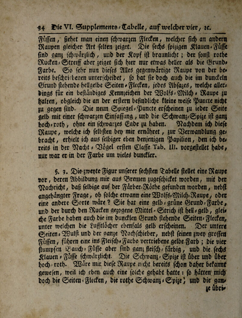 -34 Df« VI. Supplements «Cabeffe, auf weldper »ier / tc. güffen / fiehet man einen fdjwarjen glecfen, welcher fich an anher« Raupen gleicher 2lrt feiten jeiget. ©ie fecf>S fpiggen flauen » Suffe ftnb ganj fchwarjltch, unh her Äopf i|i braunlicht; her fonff rothe 2Rucfen«©tmff aber jeiget (ich hier nur etwas heller als hie @runb« garbe. ©o fehr nun hiefeS Silles gegenwärtige fKaupe Pon her be* reits betriebenen unterfcheibef, fo hat fte hoch auch hie im buncfeln ©runh (tehenhe hellgelbe ©eiten «glecfen, jebeS Slbfajes, welche aller« hingS für ein be|ianbigeS ^ennieichen her <2ßolfS«SOlilch * Üiaupe $u halten, obgleich hie an her erliertt befinhliche Keine weife ^uncte nicht ju gegen ftnb- «Die neun ©piegel * ^uncte erfcheinen ju ieher ©eite gelb mit einer fchwarjen ©nfaffung, unh hie ©chwanj»©pi5e iji ganj hoch»toth / ebne ein fdjwarjes gnbe ju haben. Pachtern ich biefe SRaupe, welche ich felbjten bep mir ernähret, jur Q3erwanhlung ge« bracht / erhielt ich aus felbiger eben hen/enigen ^apilion, hen ich be« reits in her $?ad)t«CQogel er(ien Claffe Tab. ui. porgeftellet habe/ nur war er in her garbe um. »iel.es huncfler. §. 3. ©iosweptegigurunferer fechllen Tabelle fiellet eineSKaupe »or, beren Slbbilhung mir aus Bremen jugefchiefet worben, mit her Nachricht, ba§ felbige auf her garber»Ülofbe gefunhen worben/ nebfl angehangter grage, ob folche etwanneine2BolfS»?9?ilch^aupe/ ober eine anhere ©orte wäre? ©ie hat eine gelb «grüne @runb« garbe, unh her burch hen Sueben gezogene Mittel»©trich iji hell «gelb, glei« thegarbe haben auch hie im huncflen ©runh (tehenhe ©eiten«glecfen, unter welchen hie Sujftlocher ebenfals gelb erfcheinen. ©er unter« ©eiten«<2Bulfl unh her aanje 9?ad)fchieber, neb|i feinen jwep groffen gaffen, führen eine ins gleifch»garbe »ertriebene gelbe garb ; hie toter (iumpfen it'auch«güffe aber ftnb ganj fleifdj«farbig, unb hie fed&S flauen«Suffe fchwar jlicht. ©ie ©cljwanj < ©pije iji über unh über hoch - roth- 2Bäre mit biefe Olaupe nicht bereits fchon bafjer befannt gewefen, weil ich eben auch eine foiche gehabt hafte: fo hoffen «lieh hoch hie ©eiten«glecfen, hie rothe ©chwanj«©pije) unh hie ga» ' *' je übri«