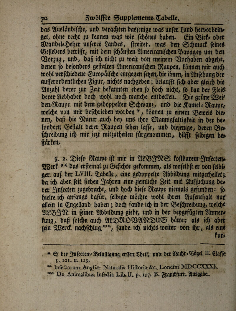 SwMffte Supplemente Cabelle. ba« tMaglanbifcfje, unb »eraihten bannige ma« unfec Sanb herporbrin» get, ohne recht ju Fennen matf mir fchine« haben, gin SSicF» ober SSJlanbet^eher unfere« Sanbe«, (breiter, ma« ben ©cbmucf feine«, ©egeber« betrifft, mit bem fdf>3nften Americanifchen ^apagep um ben ÖJorsug, unb, bag ich nicht ju meit eon meinem Vorhaben abgehe, benen fo befonbet« gegolten Americanifchen Staupen, fönnen mit auch mobl oerfchiebene gutopaifche entgegen fefcen, bie ihnen, inSlnfehungber aufferorbenttichen Sigur, nicht« nachgeben; belaufft fleh aber gleich bie Slrtjahl berer jur Seit befannfen eben fo hoch nicht, fo fan ber glei« berer Siebhaber boch mohl noch manche entbeefen. SDie grune'Sßei* * bem Staupe mit bem gehoppelten ©chmans, unb bie tarnet» Staupe/; melche »on mir befchtieben morben *, fönnen ju einem Bemei« bie» nen,. bag bie Sftatur auch bep unö ihre SDtannigfaltigfeit in ber be» fohbern ©egalt berer Staupen fehen (affe, unb biejenige, beren Be* Schreibung ich mir /ejt mitjutheilen fürgenommen.,, bilfft felbigen be* ffärfen, - - ..- §.. 2. £iefe Staupe iff mir in ASB39?© fogbatem 3nfecfetr» effierf ** bao ergemal ju ©egehte gefommen, al« mofelbg et non feibi» get; auf bet LVtii. Tabelle , eine gehoppelte Abbilbung mitgetheilet;r ha ich aber, feit geben fahren eine jiemliche Seit, mit Aufhebung be» rer Snfecfen jugebracht, unb hoch biefe Staupe niemal« gefunben; fo hielte ich anfang« fcafür, fettige- mochte moht ihren Aufenthalt nuf allein in gngeöar.b habenhoch fanbe ich in ber Beitreibung, welch« ASB3S?. in. feinet Abbilbung giebt, unb in ber bepgefügten Anmer» fuug, bag folget auch AS3)9töBA9}2)U© hatte;-, al« ich aber fein. 3ßercf: naebfeblug,*’*,. fanbe, ich' nicht« weiter »on: ihr, al« eine für» * ©; ber Snfecten-, aSelufttgnng; erflen Shell; unb. ber Slae&t'-Sögel H.. Stoffe- P*.I2I*.U. Ußi , **' Infedtorum Angliae. Naturalis Hift'oria &c,. Londini MD CCXXXI«. •5*w* De: Animalibu& Infedtis LitkU,. p.-107* B« SjMtttffjßtt*