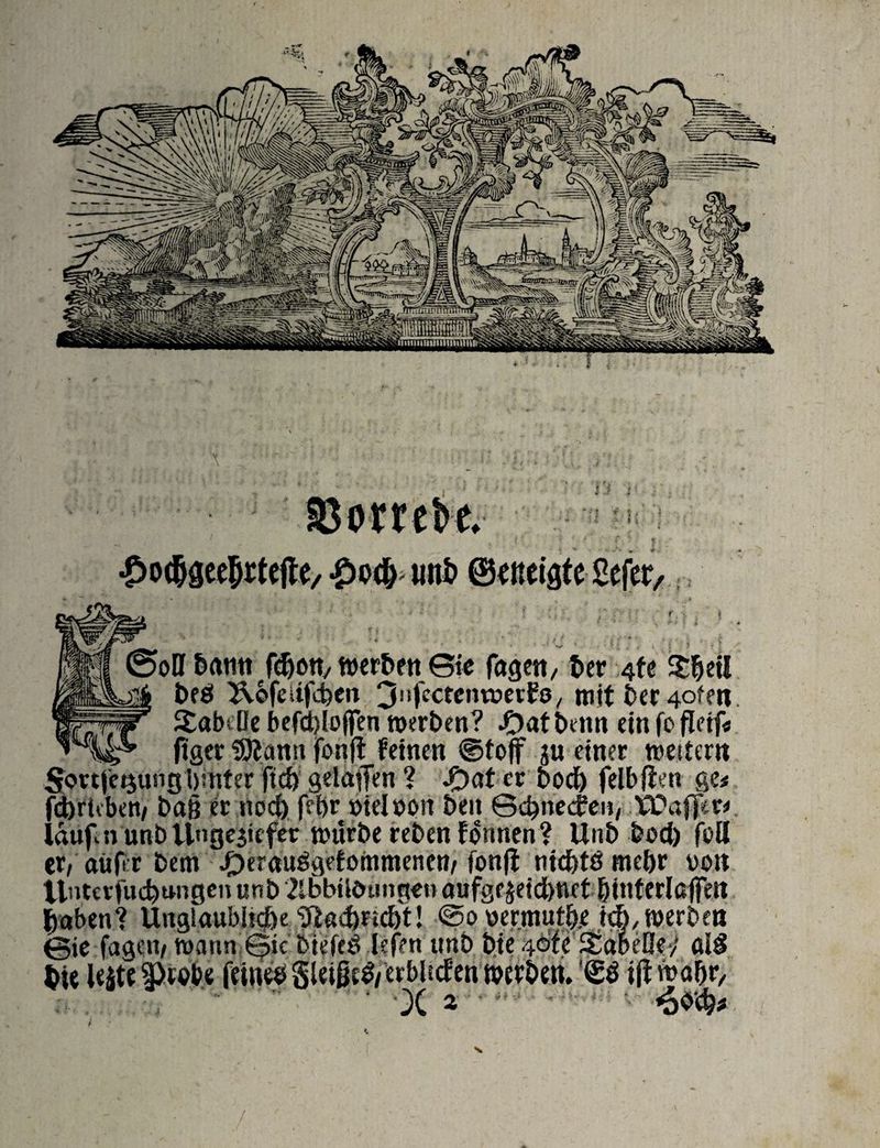* * % ©otrck. -£>o(^ imö ©miflte Sefer, ©oö bamt fdwn, werben ©ie fügen, ber 4fe Sbetl beö Äofeiifcben 3nfcctenweri?8/ mit berufen XabiBe befehl-offen werben? ftatbettn ein fofletf* ftgcr SEßanu fonfl feinen ©fojf zu einer weitem 5<m|'ei$ungi)inter ftd) geladen ? Jf)af er bod) felbften ge< fdjricben/ baß er nod) feljr »ielöpn ben ©ebneefen, tOaffer* lauf n unb Ungeziefer würbe rebenfonnen ? Unb bod) feil er, auf r bem #erauögefommenen, fonjt ntc&tö mehr von ilntcrfucbtwigen unb Zlbbüötmgoo aufgf jeid)ttet {jinterlßjfett haben? Utig!aubhd)e 'Dlad)nd)t! @o permutfxe td), werben ©ie fagen, wann ©ic biefed lefen unb bie 4<bfe ÄabeGe-; al£ hie leite feinee SleißeS/erblscfen werben. '<£3 iflwa&r, X 2