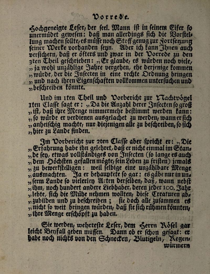 Vorrebe. «oodjgetieigte £efer/ her feel. SMann tff in feinem ©fer fo unermübet gemefen: baß man allerbingei ftcb Die 23orfiel< Jung machen foßte/ eö muffe noch ©tcff genug jur .Sortfetjun« feinet; fDer£e oorhanben fepn. Slber tdj fann 3bnen auch »erftcbeM/ baß er öfters unb $mar in her TOorrebe 3« ben 3te» £beil gefdjrieben: „<£r glaube/ e$ mürbennoch »iele, „ ja mobl unjählige Sabre »ergeben/ ebe berjentge fommen „ mürbe/ ber bie Snfccten in eine rechte «Orbnung bringen „ unb nach ihren ©genfchaften »oWoramen unterfucben unb „ befdjreiben fonnte. Unb im iten £b*il nnb Tatbericht jur £Tacbtt>ogel iten Claffc fagt er: „Sa bie Sln$abl berer Snfectcn fogroß „iflz baff ibre DJtenge nimmermehr befiimmt merben fann: „fo mürbe er oerbienen auSgeladjet $u merben/ mann er fkb „anbeifdjig machte/ nur Diejenigen alle $u betreiben/ fo fic& „bteräuganbeßnben. 3m T>orberid)t jur 2ten (Duffe aber fpricbt er: ,, Sie „ Erfahrung habe ihn gelebret/ baff er nicht einmal im ©tan« „be fei)/ etmaö »oüjlanbigeS oon Snfecten (fo lange eö auch „bem -f)6cbften gefallen mogte/ fein geben ju friften) jemals „ ju bemerfjieüigen: meil felbige eine unzählbare Stenge „ auSmadhten. 3a er behauptete fo gar: ee gäbe nur in m* „ferm ganbe fo »ielerlen Sitten berfelben/ baff / mann nebfi „ihm, noch bunbert anbere gtebbaber, beren jeber ico. 3abr „lebte/ ßdj bie 9Jlühe nehmen mofften/ biefe Kreaturen ab« „ jubtlben unb ju betreiben ; fte boch alle §ufammen e$ „nicht fo meit bringen mürben/ baß fteftch rühmen tonnten/ „ihre SJlenge erfchopft ju haben. ©ie merben/ tnehrtefte £efer, bem «Jerrn 3\ofel gar l Ieicht S5et)faU geben muffen. Sann ob er fchon gefagt: er habe noch nichts oon ben ©ebneren/ 23lut»geln, Negern wurmern