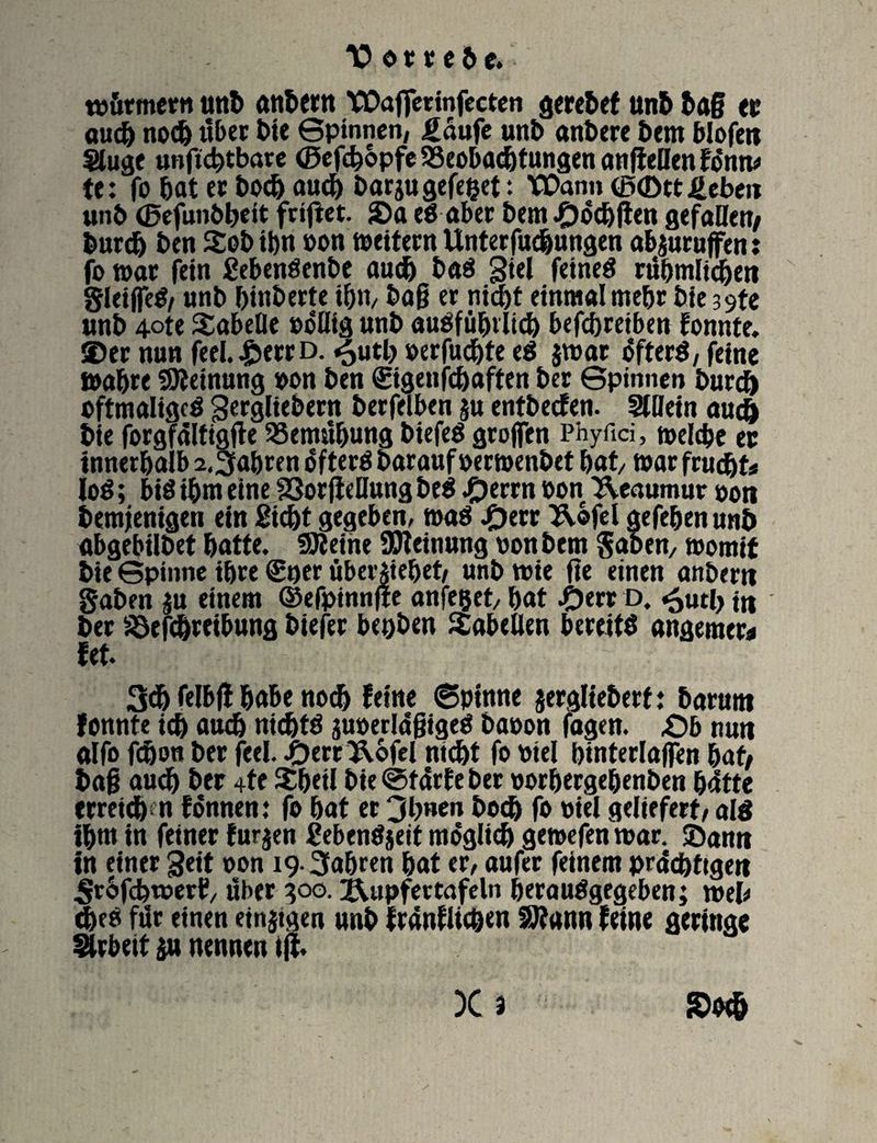 würmern unb anbern VDafferinfecten geriet unb ba§ er auch noch itber bie Spinnen, gäufe unb anbere bem blofen Sluge unficbtbare ©efcbopfe SSeobadjtungen angellen Hntu te: fo bat ec hoch auch barj« gefefcet: Wann (£>(Dtt fieben unb (Befunbbeit friget. S)a eS aber bem^)ocb(t«n gefallen/ burdj ben Sob ihn »on weitern Unterfudjungen abaurujfen: fo war fein SebenSenbe auch baS Siel feines rühmlichen gleijfeS/ «nb btnberte ihn, bag er nicht einmal mehr bie 39te unb 4©te Tabelle »oüig unb ausführlich betreiben Eonnte. ©er nun feel.£errD. ^utl> »erfülle eS $wat öfters, feine wahre Meinung »on ben ©genfchaften ber Spinnen burcf) oftmaliges Sergliebern berfelben ju entbeefen. Stlfein auch bie forgfältigge SSemitbung biefeS grojfen Phyfici, welche er innerhalb 2.3abren öftere barauf »erwenbet bat/ war frucht* JoS; bi$ ibm eine 23orgellung beS Jperrn »on ^eaumur »on bemjemgen ein Siebt gegeben, was #err Uofel aefehenunb abgebilbet batte. fSReine Meinung »onbem gaben, womit bie Spinne ihre (£uer über siebet, unb wie ge einen anbern gaben $u einem ©efpinnge anfeget, bat #err d. «5uti, jn ber 23efcbreibung biefet beoben Tabellen bereits angemer« fet. 3db felbg habe nod> feine ©pinne jergliebert: barum fonnte icb auch nichts juoerlagigeS baoon fagen. £)b nun alfo fdjon ber feel. JÖerr Uofcl nicht fo »iel btnterlaflen bat/ bag auch ber 4e $beil bie ©türf eher »orbergebenben hütte erreicb n fönnen: fo bat er 3b«en bodj fo »iel geliefert, als ihm in feiner fürjen SebenS$eit möglich gewefen war. ©ann in einer Seit »on 19. fahren bat er, aufer feinem prächtigen ^rofehwerf/ über 300. Rupfer tafeln herauSgegeben; weis* cbes für einen einjtgen unb frünfUeöen SRann feine geringe Arbeit an nennen ijl.