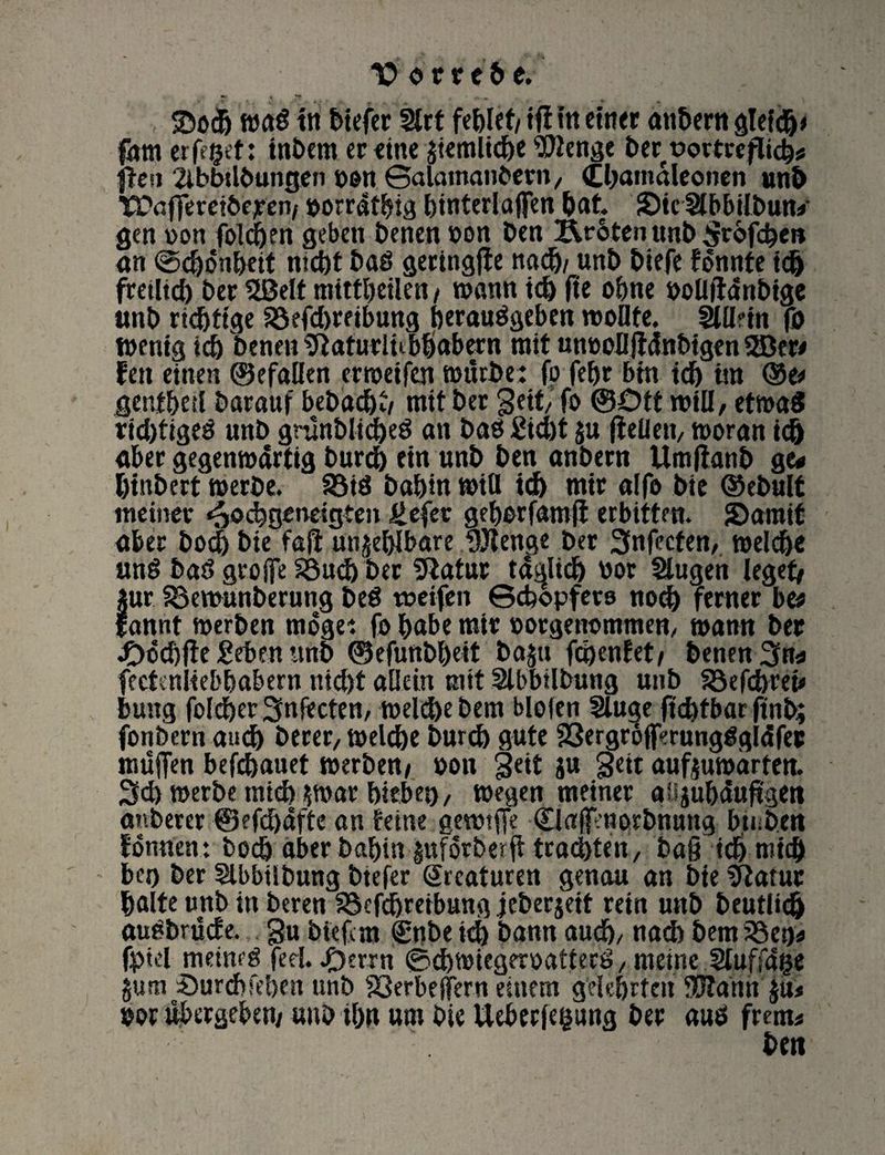 Votttbc. 2>oc& mai? in btefer 2lrt fehlet/ ifi itt einer anbern gleich* fam eiferet: tnbem er «tue ftemltdbe Wenge Der üovteeflich* (ten 2ibbtlbungcn hon ©alamanbern, Cljamaleonen uni) *S?afferetbejren/ »orrdfhig hinterlajfen bat. SDie SlbbUbun* gen »on foldhen geben Denen oon Den Är6ten unb Stofch*»* an ©d)önheit nicht baö geringfte nach/ unb biefe fonnfe ich freilid) Der 5BeIt mitfbetlen / wann ich fte ohne boüftdnbige unb richtige 33efd)reibung herauägeben rooüte. fÄUein fo menig ich Denen ^taturlubhabern rait unoolljtdnbtgen 2Der< fen einen ©efaüen ermeifeti mürbe: fo fehr bin idh im ®e# genfhetl Darauf bebachw mit Der gett, fo ®£>tt roiU, etmaS ridjtigeö unb grunblid)e$ an baet £id)t fu (teilen/ moran ich aber gegenmdrtig burdh ein unb Den anbern Umltanb ge* binbert merbe. 35tö Dahin mtfl idh mir alfo Die ©ebult meiner ^oebgeneigten Üefer gehorfamft erbitten. {Damit aber Doch Die fajt unfehlbare Wenge Der 3nfecfen, meid)« und bar? gtoffe 33ud) Der 5tatur tätlich bor Säugen leget# für SBemunberung bed weifen ©dbopfers nod) ferner be* sannt merben möge: fo habe mir »orgenomtnen, mann Der JDcdifte Sehen unb ©efunbheit bafn fchenfet# Denen 3*»* fectenliebhabern nid)t allein mit Sülbbilbung unb föefchret» buug foldher Snfecten, melchebem blofen Säuge ftd)tbar ftnb; fonbern audh Derer, melche Durch gute 23ergr6fferungdgldfer muffen befchauet merben# »on geit ju Seit aufjumdrten. 3d) merbe mtdh fmar hieben, megen meiner afijubdujtgeit anberer ®efd)dfte an feine gewtffe <Bajf:norbnutig bti.bert tonnen : Doch aber Dahin fuforberfi tradjten, ba§ idh mich bei) Der Säbbübung btefer Sreaturen genau an Die Statur halte unb in Deren SSefdhreibung jeberjeit rein unb beutlidh audbrude. gu biefem <£nbeid) bann audh, nad) bem33ei)* fptel meimd fed. /)errn ©chmiegeroafterd, meine Säuffdge jum Durchleben unb S3erbeffern einem gelehrten Wahn $u* bor Vergeben# «nb ihn um Die Uebetfepng Der aud frern* Dm