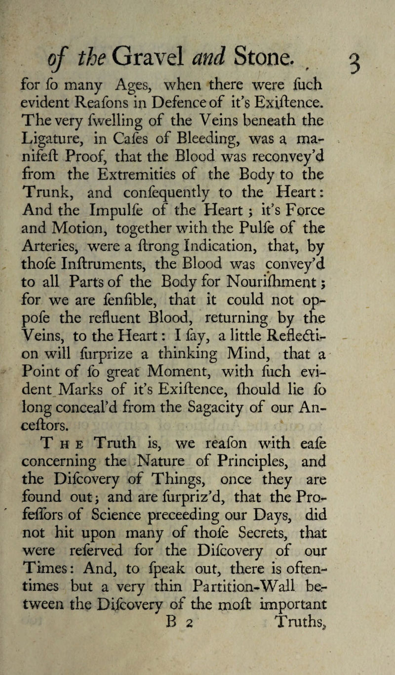 for fo many Ages, when there were iuch evident Reafons in Defence of it’s Exiftence. The very fwelling of the Veins beneath the Ligature, in Cafes of Bleeding, was a ma- nifeft Proof, that the Blood was reconvey’d from the Extremities of the Body to the Trunk, and confequently to the Heart: And the Impulfe of the Heart; it’s Force and Motion, together with the Pulfe of the Arteries, were a ftrong Indication, that, by thofe Inftruments, the Blood was convey'd to all Parts of the Body for Nourifhment; for we are fenfible, that it could not op- pofe the refluent Blood, returning by the Veins, to the Heart: I fay, a little Reflecti¬ on will feirprize a thinking Mind, that a Point of fo great Moment, with fuch evi¬ dent Marks of it’s Exiftence, fhould. lie fo long conceal’d from the Sagacity of our An- ceftors. The Truth is, we reafon with eafe concerning the Nature of Principles, and the Difcovery of Things, once they are found out j and are lurpriz'd, that the Pro- felfors of Science preceeding our Days, did not hit upon many of thofe Secrets, that were referved for the Difcovery of our Times: And, to fpeak out, there is often¬ times but a very thin Partition-Wall be¬ tween the Difcovery of the moft important B 2 Truths,,