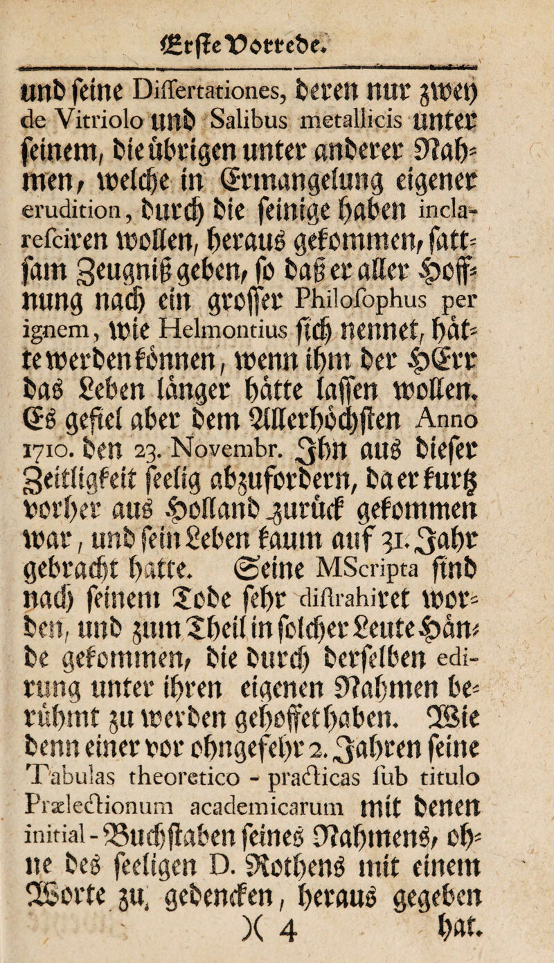 i£r|leY>e>mbe. i. . - unb feine Differtadones, freien nur gwet) de Vitriolo unb Salibus metallicis unter feinem, bte übrigen unter anberer 9lafy mm, welche in Srmangehing eigener emdidon, burd) bic feinige Reiben incla- refdren wollen, beraub gefommew fatt= fam geugni§ geben, fo bafi er aller nung nach ein grofier Phüofophus per ignem, wie Helmondus ftd) nennet, bat¬ te werben fbnnen, wenn ibm ber £(£rr baS Seben langer batte taffen wollen. geftel aber bem 2Werbbd)flen Anno 1710. ben 23. Novembr. ^bn aus btefer geitligfeit feelig abjuforbern, ba erfur$ vorbei* aus £ollanb ^urücf gekommen war, unb fein geben taurn auf gi.^abr gebracht batte. (Seine MScripta ftnb nad) feinem 2obe febr diftrahiret wor* ben, unb jum Xbeil in foldjer geute$an< be gekommen, bie burd) berfelben edi- rung unter ihren eigenen 9?abmen be¬ rühmt ju werben geboffethaben. 2£ie benn einer vor obngefebr 2. fahren feine T'abulas theoredco - pradlicas fub titulo Pixledionurn academicarum mit benen initial-53ud)faben feines 9M)menS, oh¬ ne bes feeügen D. SKotbenS mit einem SSorte gebenefen, heraus gegeben )( 4 ' bat-