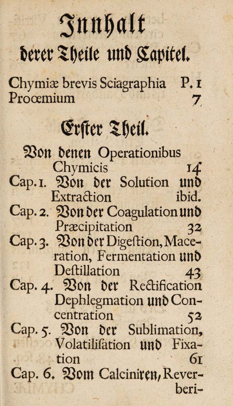 Oittitljalt feerer Sfeetle uttfe gaptfef. Chymiae brevis Sciagraphia P, I Prooemium J @rfter Sfeetl. SSbtt betten Operationibus Chymicis 14* Cap.i. 53ott bet Solution unb Extradion ibid. Cap. 2. 23on bet Coagulationunb Praecipitation 32 Cap. 3. 33on bet Digeftion,Mace- ration, Fermentation unb Deftillation 43 Cap. 4. 5ßon bet Rectification Dephlegmation unb Con- centration 52 Cap. 5. 53on bet Sublimation, Volatilifation unb Fixa¬ tion 61 Cap. 6. 23om CalciniteU/ Rever-