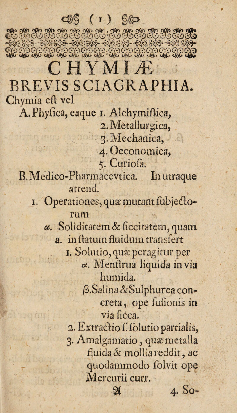 «tto ear» <10h «top *TWh «Tflr. o*Jr> <**> <ier» <iflh ««* €*0 (3b QX£) G7cj C»XO CX3 &b Q/J) * <3& &b QX£> QXD C^D -m m- m~m m- Mp*» o$b Mc*j tMSb «Ä-* eASb c$b 'Arb c$b Mflb <4oM C HYMItE BREVIS SCIAGRAPHIA. Chymia eft vel A. Phyfica, eaque i. Alchymiftica, 1 2, Metallurgica, 3. Mechanica, 4. Oeconomica, 5. Curiofa. B. Medico-Pharmacevtica. In utraque attend. io Operationes, quse mutant fubjedlo- rum ec. Soliditäten! & ficcifatem, quam a. inftatumfluidumtransfert 1. Solutio, quse peragitur per 05. Menftrua liquida in via humida. ß.Salina &Sulphurea con- creta, ope fufionis in via ficca. 2. Extraclio £ folutio partialis, 3. Amalgamatio, quse metalla fluida & mollia reddit, ac quodammodo fblvit ope Mercurii curr. % 4. So-