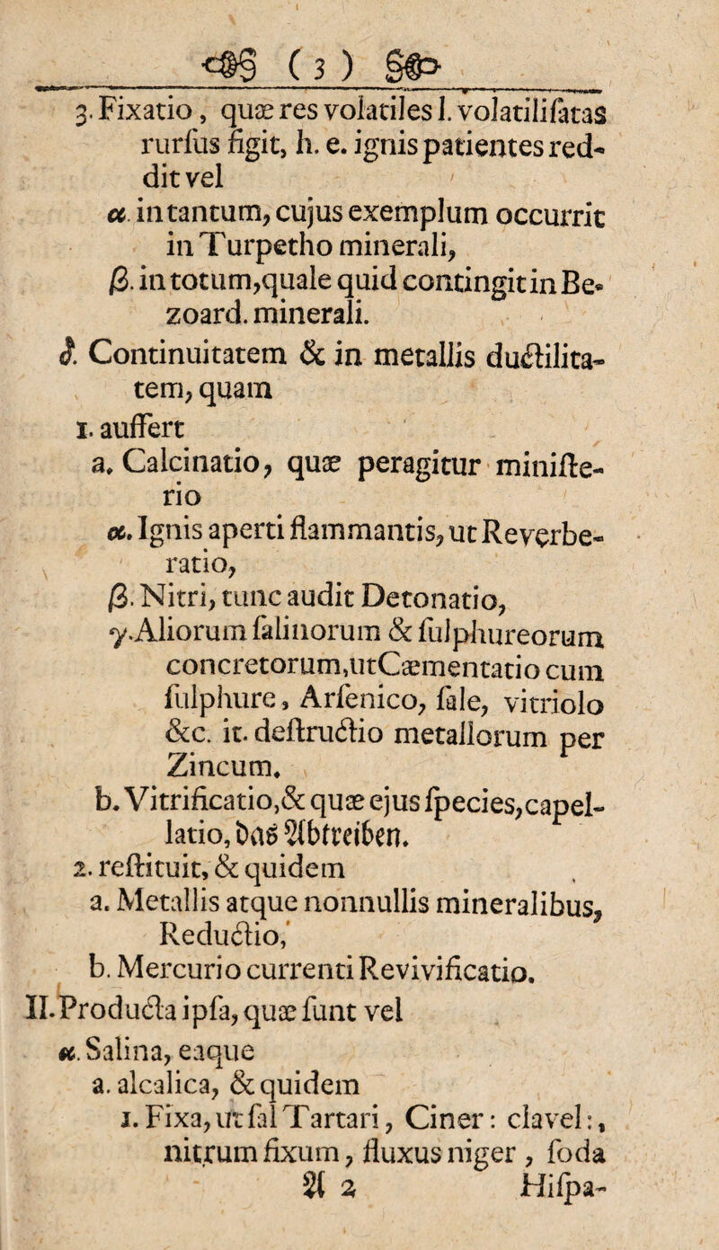 y 11 ■■-- ■■11 —■..u ■ *nr-~ ■»-..■■■ '■ * 3. Fixatio, quae res volatiles 1. volatilifatas rurfus ngit, h. e. ignispatientesred- ditvel ce intantum, cujus exemplum occurric in T urpetho minerali, ß. in totum,quale quid contingitinBe* zoard. minerali. «?. Continuitatem & in metallis du&ilita- tem, quam 1. aufFert a, Calcinatio, quae peragitur minifte- rio oc. Ignis aperti flatnmantis, ut Reverbe« ratio, ß. Nitri, tune audit Detonatio, y.Aliorum falinorum & fulphureorum concretorum,utCaementatio cum fulphure, Arfenico, fale, vitriolo &c. it. deftruitio metallorum per Zincurn* b. Vitrificatio,& quae ejus fpecies,capel« latio, fcag 5tbft’ei6en* 2. reftituit, & quidem a. Metallis atque nonnullis mineralibus, Reduftio,’ b. Mercurio currentiRevivificatio, Il.Produela ipfa, quae funt vel k Salina, eaque a. alcalica, & quidem i.Fixa,ift{alTartari, Ciner: clavel:, nitjeum fixum ? fluxus niger , foda s2l 2, Hifpa-