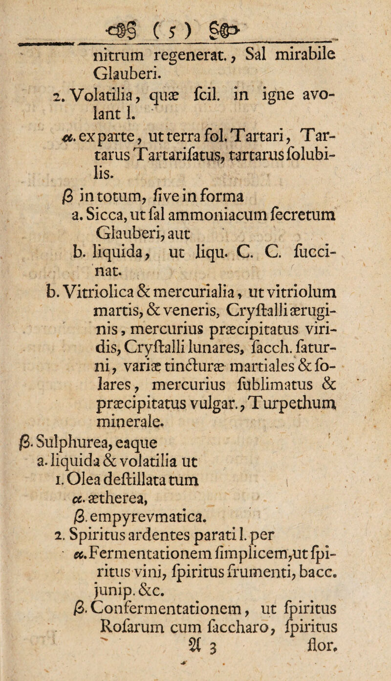 _ •£§§ C S ) g&>__ nitrum regenerat., Sal mirabile Glauberi. 2. Volatilia, qux feil, in igne avo- lant 1. ' €&• ex parte , ut terra fol.Tartari, Tar¬ tarus T artarifatus, tartarus folubi- lis. ß intotum, five in forma a. Sicca, ut fal ammoniacum fecretum Glauberi, aut b. liquida, ut liqu. C. C. fucci- nat. b. Vitriolica & mercurialia, ut vitriolum martis, & veneris, Cryftalliaerugi- nis, mercurius prsecipitatus viri¬ dis, Cryftalli lunares, facch. fatur- ni, variae tin&urae martiales & fo- lares, mercurius fublimatus & praecipitatus vulgär., T urpethum minerale. ß. Sulphurea, eaque a. liquida & volatilia ut 1. Olea deftillata tum i a. aetherea, ß. empyrevmatica. 2. Spiritus ardentes parati 1. per «.Fermentationen! fimpiicem,ut fpi¬ ritus vini, fpiritus frumenti, bacc. junip. &c. ß.Confermentationem, ut fpiritus Rofarum cum faccharo, fpiritus