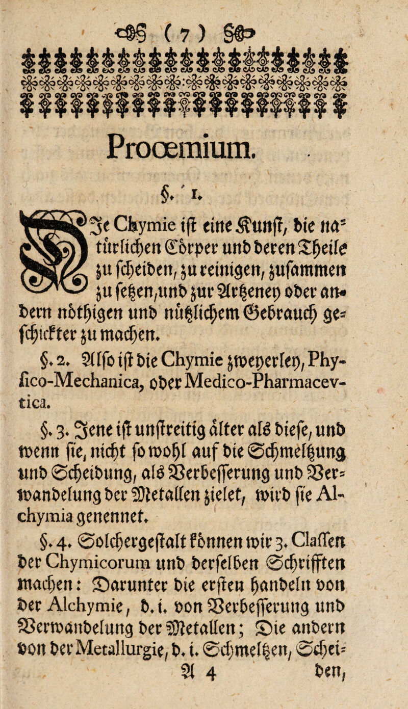 Prooemium. §.'r. WjÄ^Se Chymie t(l eine $unff; bie ita* turlkfjen Körper unb bereit Steife |u fcljetben, $tt reinigen, jufommeti ju fe|en,unb jur 2ir$enep ober an« bem nötigen unb nu^It^etn ©ebrautäj ge* fünfter ju maefjen. §. 2. 2(lfo tfi bie Chymic jtbeperlep, Phy- fico-Mechanica, ober Medico-Pharmacev- tica. §. 3. Sette iff unffreitig alter afe biefe, unb wenn fte, nic^t fo n>o^r auf bie 0cfjmei|ung unb ©Reibung, als Serbcfferung unb Ser* ibanbelung ber SOtetaifen fielet, tbirb fte AI- chymia genennet. §. 4. ©oIcfjergejMt fbnnen tbir 3. Claflett ber Chymicorum unb berfelben 0<f)rtfften ntadjen: darunter bte erjten fjanbeht bon ber Alchymie, b.i, bon Serbefferuttg unb Sertbaitbelung ber Metallen; ©ie anbern »ou ber Metallurgie, b. i. 0cf)mel§en, 0d)ci= 21 4 ben,
