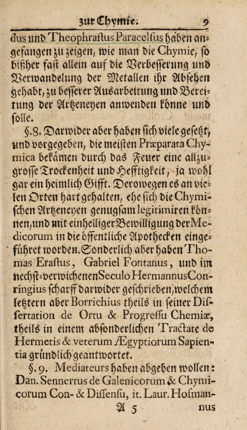 -■ ■■ ■ -.■■■ i . ..«■»« ■ *» dus unb Theophraftus Paracelfus ^a&ert ait= gefangen feigen, wie man bieChymie, fo bifljet fall allein auf Die SSerbefferung unt) Serwanbelung feer SSMallen iljr Slbfeljeit gehabt, ju befferer Aufarbeitung unt) föereb jung feer Arienepen anwenben fbnne unb folle. §.8. ©arwiber aber fjaben fief) biele gefegt, unb »orgegeben, bie meinen Praeparata Chy- mica befdmen burd) baf $euer eine allju= groffeSrocfenljeit unb^efftigfeit, ja woljf gar ein ^eimlidf) ©ifft. ©erowegen ef an tne= len Orten jjartgefjalten, elje fiel) bie Chymi- feben Slrfencpcn genugfam legitimiren fon- nen,unb mit einljeiligerSkwilligung berMe- dicorum tn bie bffentltd)e SlpotljecP en ringe* ' führet worben.@onberlidj aber (jaben Tho¬ mas Eraftus, Gabriel Fontanus, unb tut Uecfjjh&ermidienenSeculoHerrnannusCon- ringius fdjarff bartuiber gefdjrieben,welchem {extern aber Borrichius tfjeilf in feiner DiC- fertation de Ortu & Progreffu Chemiae, tfjeüe in einem abfonberlidjen Tradate de Hermetis & veterum iEgyptiorum Sapiens tia gtunblid) geantwortet. §. 9. Mediateurs ^aben abgeben wollen t Dan. Sennertus de Galenicorum & Chymi- corum Con- & Diffenfu, it. Laur.Hofman- 51 5 «us