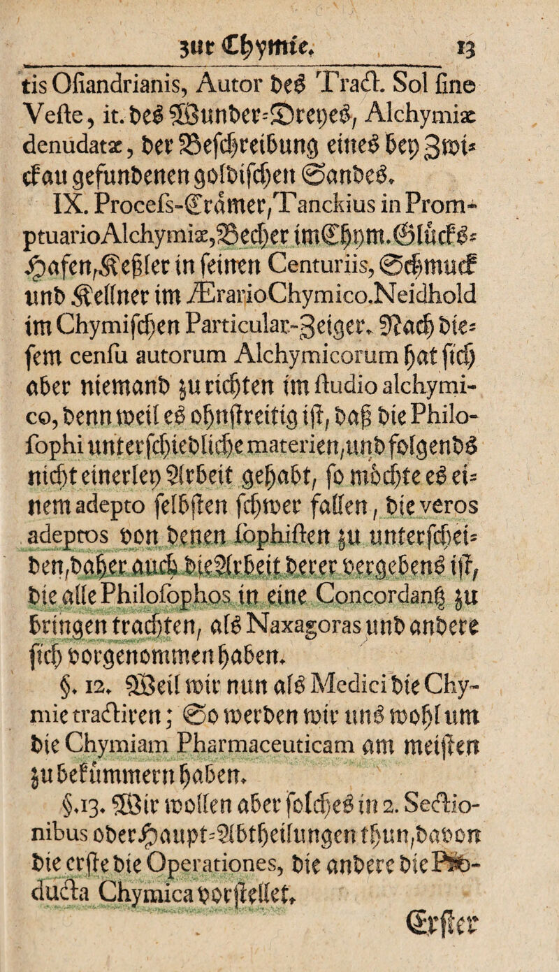 tis Ofiandrianis, Autor fie£ Trach Sol fine Vefte, it. fiel 5Öunfier--£)reped; Alchymix denudatz, 6er Sßefcfiretfiung eiltet fiep gmi* cf au gefunfienen golfiifdjett ©anfieS. IX. Procefs-(Erdmer,T anckius in Prom- ptuarioAlchymiz,25ed)er tmCfipm.iSludtfs jpafenfÄefi[er in feinen Centuriis, ©dijmue? unfi Kellner im iErarioChymico.Neidhold im Chymifcfien Particular-geiger. 9?acfi fiie* fern cenfu autorum Alchymicorum fiat ficfi afier niemanfi ju ricfiten im ftudio alchymi- co, fienn weil eß ofinfireitig ift, fiafi fite Philo- fophiunterfd}iefi!icfiematerien,unfifolgenfiS nicfit etnerlep Slrfieit gefiafit, fo mficfite eß eu tiemadepto felfijlett fcfiwer fallen, fiteveros adeptos t»on fienen iophiften jn unterfcfiei* fien,fiafier aucfi fiieSlrfieit fierer »ergebend J§# Die alle Philofophos in eine Concordanfi ju bringen tradjten, afö Naxagoras unfi anfiere jtcfi porgenommen fiafien. §. 12. Söed mir nun alö Medici fite Chy- mie tradliren; @0 werben mir ttnsS wofil um fite Chymiam Pharmaceuticam am meinen jufiefummern fiafien. §.13.SBtr wollen afier fofdjeö in 2. Sedlio- nibus ofierJpaupt=2lfiffietlungen tfiun,fiaoon fiie erfie fiie Operationes, fite anfiere fite ftte- ducla Chymicaporjiellet,
