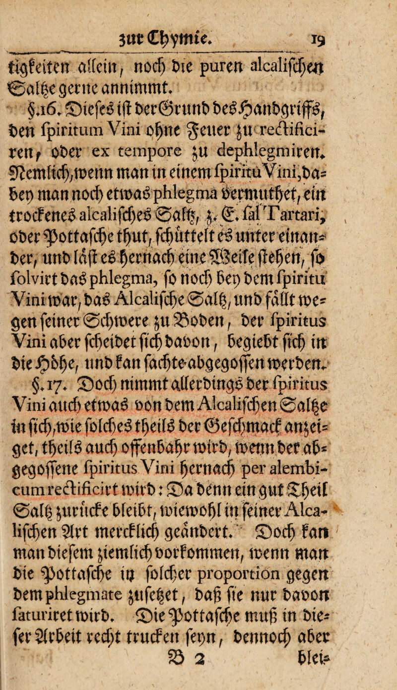 tigfeiten allein, noch tue puren alcalifdjen ©alte gerne annimmt §,i 6. ©iefeS i ji ber®runb beSJjhanbgrtjfs, freu fpiritum Vini oS)nc gelier ju redifici- retif 0£>cr ex tempore ;u dephiegmiren. 5?cmlidj,wenn man in einem ipirituVini,ba= bet) man nod) etwas phlegma »ecmuthet, ein trocfeneo alealifdjed ©aff?, (i\ fil Tartari, ober ^pottafche tftuf, fchüttelt es unter eittan- ber, uttb idft etyevMdjymf&eiftßtferi, fo folvirt bas phlegma, fo noch bei) bem fpiritu Vini mar, bas Alcaüfche ©al|, unb fdilt we¬ gen feiner ©djmere &u ^obeit, ber Ipiritus Vini aber fcheibet fiel baoon, begiebt ffd) in bie unb Pan fachtembgegoflen werben, §, 17. ©od) nimmt allerbinge ber ipiritus Vini aud) etwas oon bem Aicalifcfen ©al|e in ftch,wie fokheS tl)cilS ber ©efdmarf an$et= get, tbcüS aud) offenbar wirb, wennbetab* gegorene ipiritus Vini hernach peralembi- cum redificirt wirb: ©a benn ein gut %$til ©ali) jurude bfeibt, wiewohl in feiner Alca- lifchen 2lrt mercflieh gednbert. ©och bat» manbtefem demfichborfommen, wenn man bie ipottafche in foldjer proportion gegen bernphlegmate jufc|et, bah fie nur baoon iauniret wirb, ©ie ‘pottafdw muh in bie- fer Arbeit recht truefen fepn, bennoch aber 33 2 blei?