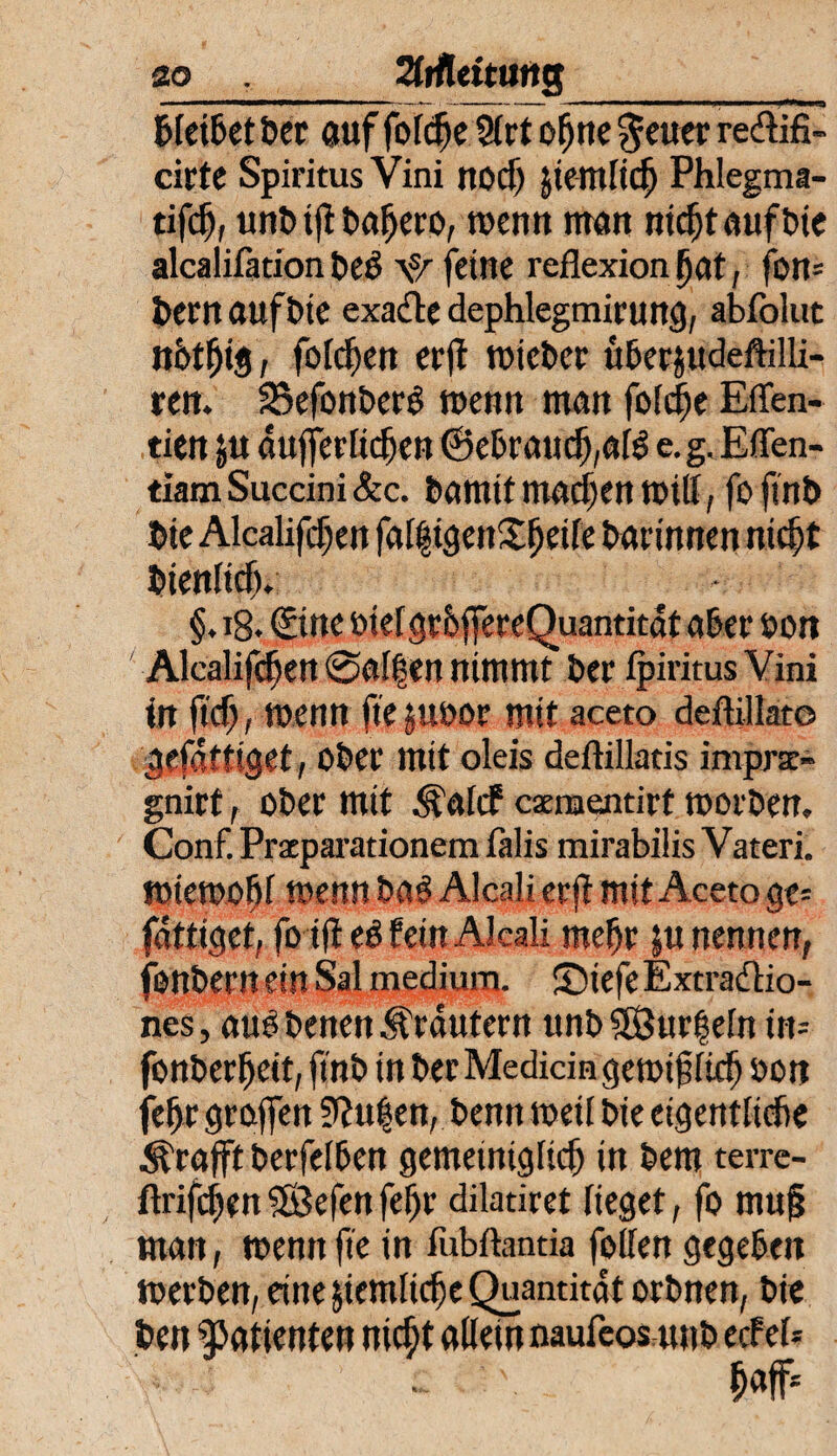 ao 2tffl«ituitg_ bleibet ber auf fofc^e 5(rt o^ne geuer re&ifi- cirte Spiritus Vini nocf) Jtemlicf) Phlegma- tifdf, unb i)t bafjero, wenn man nidjtaufbie alcalifation £»eö \s/ feine refiexion fjat, fon= feem auf tue exacte dephlegmirung, abfolut nbtfjig, folgen crfl toieber über&udeftilli- ren. SSefonberg toenn man foldie Effen- tien ju dufjerlicfkn ©ebrauef),a(S e.g.Eflfen- tlam Succini &c. bamit machen toill, fo finb bie Alcalifcf)en falltgenX^eife barinnen nicht bienlicb. §. 18. ©ne otel grbffereQuantitat aber oon Alcalifc^en @affen nimmt ber ipiritus Vini in ftcf;, toenn fte juoor mit aceto defUllat© gefdüiget, ober mit oleis deftillatis imprae- gnirt, ober mit .^ulcf csernentirt toorben. Conf. Prxparationem lalis mirabilis Vateri. toietoofjl toenn ba$ Alcali crft mit Aceto ge= fdttiget, fo ifteb fein Alcali mehr }u nennen, fonbern ein Sal medium. ®iefeExtradio- nes, auObenen Kräutern unb$8ur|eln itu fonberfteit, finb in berMedidngetoifftch oon fefjr Stoffen Stufen, benn toeil bie eigentliche Ärafft berfelben gemeiniglich in bem terre- llrifchen Söefen fef)r dilatiret lieget, fo mufj man, toennfie in fubftantia follen gegeben toerben, eine ziemliche Quantität orbnen, bie ben Patienten nicht allein naufeos unb ecfel=