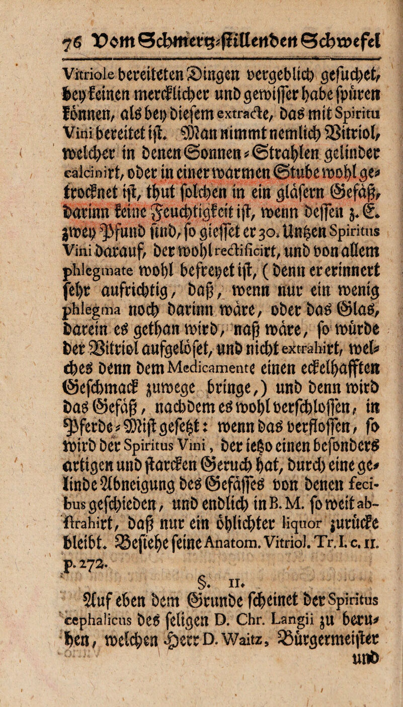 •LiiniMiaw ili—n»*» !*■ iiiiwi’ii n* Vitriole bereiteten Singen oergeblicb gefuebet, beweinen mercf lieber unb gemt||er f)abe fpiireti fonnen, alsbei; btefem extra&e, Das mit Spiritu Vini bereitet tjl. SÖtan nimmt nemlid) 23itriol, welcher in Denen ©onnen * (Strahlen gelinber caldnirt, oDec in einer warmen (Stube wohl ge» troefnet tji, tbut foteben in ein gldfern ©efdß, bariim feine jeuebtigfeit ijt, wenn belfert 5. €. jroei) ’]3fui!b fwb, fo gieffet er 30. Unpen Spiritus Vini Darauf, Der wohl «dificirt, unb bon altem phlegmate wot)l bcfcet>et ifl, (Denn ererinnert fel)r aufrichtig, Dafj, wenn nur ein wenig phlegma noch barinn wäre, ober bas ©las, barein eö getban wirb, nap wäre, fo würbe Der SSitriol aufgelofet, unb nicht extrahirt, wel» cbeö Denn bem Medicamente einen ecMbafftcn ©efebmatf jurnege bringe,) unb Denn wirb bas @efä$, nacbbemeöwobtberfcblofien, in ^Jferbe/ SDtijt gefegt t wenn bas berfiojjen, fo wirb Der Spiritus Vmi, bet teSo einen befonbers artigen unb jiarcF en ©erueb bat, Durch eine ge» linbeAbneigung beS ©efaffes bon Denen feci- bus gefebteben, unb enblicb in B. M. fo weif ab- ftrahirt, baß nur ein oblicfjter liquor jurüefe bleibt. ^Bejtebe feine Anatom. Vitriol. Tr. I. c. 11. p. 27a. §. II. 5luf eben bem ©runbe febeinet ber Spiritus cephalicus ÖCS feligen D. Chr. Langii ju beTU# ben, welchen ^serrD.Waitz, 33ürgermei)tee unb