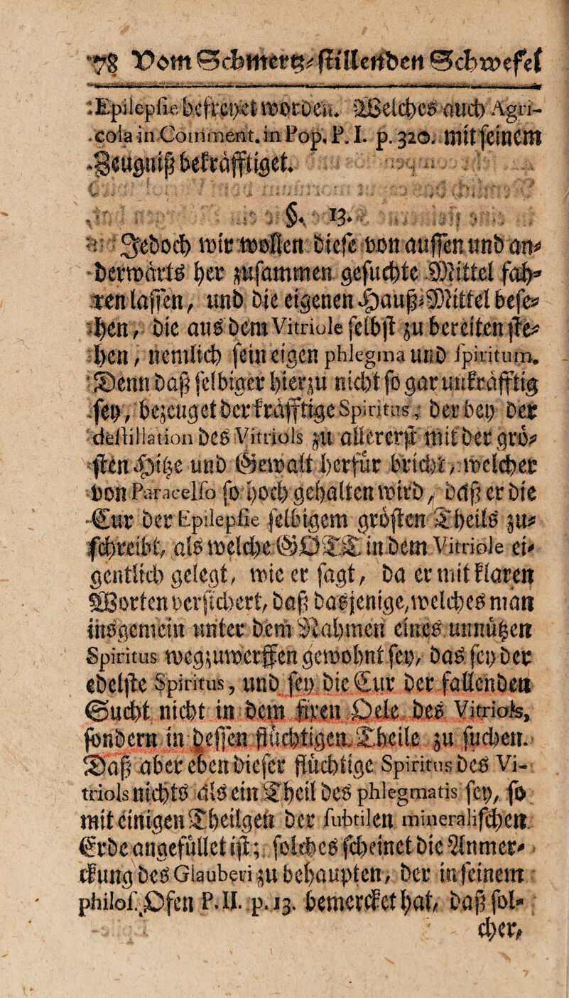 *78 0 cbwiertk ftülenbeti 0cBr»efe( . - .— •• • - -fr '.Epilepfu: beflCpet WOtDCH. 'iBelct»CÖ flUd) Agri- colainCoirimeffit.inPop.P.I. p.320. mitfeillCItl -gewpif? befcdjfttgct. V*: ; *• V*• -  - i v» ’> a ;■ *.<■/ -J * .s‘ • s * <■* ,, ,tr I , , 13* fgrebocfc wirweien £stcfe auflen önb am berwärtö l)er pfammen gefugte Splittet fab» *en taffen, unb bie eigenen |)auf Mittel befe» iben, bie aubbera Vitriole felbjt ju bereiten )Te* l>en , nemlich fein eigen phiegma unb ipiritum. i Senn bafj felbtger bien,» nicht fo gar unfeäfftig ,fet>, bejeugetbeefräfftigeSpiritus, herben Der deftillationbee Vitriols jit ailercrft mit ber gt'6« ften 43ii;c unb ©ewatt berfür bricht >■meldet: Beilfätaeello fo poch gehalten wirb f baff er bie •€*v ber Epilepße felbigem grbften ätbeite p* fifyreiM, als weld>e ©öißt. in bem Vitriole ei' gcntlicb gelegt, wie er fagt, ba er mit Raren S8orten bcrftchert, baß baejentge,welches mau inSgeniein unter bcrii Nahmen eines Uitnü^ett Spiritus wegpwerffengewohnt fern Das fei) Der eb elfte Spiritus, unb fep bie Sur ber fallenbett ©ucht nicht in bent foen X?ek bes Vitriols, jbnbern tn ljefien fftid)tigem£heile ju fudjcti. Sa| aber eben biefer flüchtige Spiritus beb Vi¬ triols nichte dibein % heil beö phlegmatis fct>, fi> mit einigen-Eheilgeö bei* fubtilen mineraüfebett ßrbeongefülletifi; folchees fcheinet bie ^tnrner* cfung bcöGlaubetigu behaupten, ber in feinem philo£_£>fen P.il. p.13. bemerket l;at, Daß fol«