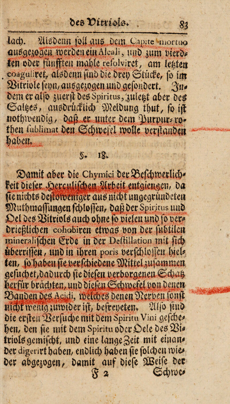 bee T>ttn&l&+ „ g} .. ii 1 - r -Ti —-n - — ■ Mm ni -— _ri^_ - tack Ütg&enifr M .aus Dem Capite^inortao ausgewogen roerDeueiuAicaii, ujib jum wert« ten ober funfteii mafelc refolvirct, am lebten . coaguiiret, alöÖCIltl ftnD Die bl'Ct) Saufe, fo im Vitriole fepn, ausgewogen unDgcfonDcct. %n* Demeraijb jueriHcöSpiritus,;ju!e^ aber Ded <5al(se$, auöDrüefiteb Reibung tl)ut, fo tjt itotlpmenDig, bßfjur unter Dem 'j3urpu|< re* then lubJimat De» ©cl;a'efu rpollc ou'jlaabett |«k*m $. i§. S)amit aber Die Chymfci td)' ii» Da tpr aus mtbt ungegrünDcteu §flutl)majfungenfcl)lßfien, Daß Der Spiritus u»b Del Des üSitriolS auch otyne fo Dielen unD fo oer* Dricplkben cohobiren ctroad Don Der fubtilcit !>iiner;ilifc()Cn 2t'De in Der Deftillation mit ftcD öberriffen, unD in ifyren poris Decfdjlojjcu. l)iel« ten, fo&abcn fteDecfcbiebcne Mittel^ufamttten ■ r icfaettDmDtu'A fie Dtefeir:' ‘ ■ ‘./Ä’J- ~ UWtpIffi R'f*nv^^jumiDeri|i befreiten, !2i!jb jhiD Die erften “2?erfucf)e mit Dem Spiritu Vini gefefee* Den, Den fie mit Dem Spiritu oDcr-OelebeöSBi* triofegemifebt, unD eine lange Seit mit einem« Der digerirt Da6en, enDlid) Daten fie folgen rote* Der abgewogen, Damit auf Diefe SEßeife Der § % (Scbtoe*
