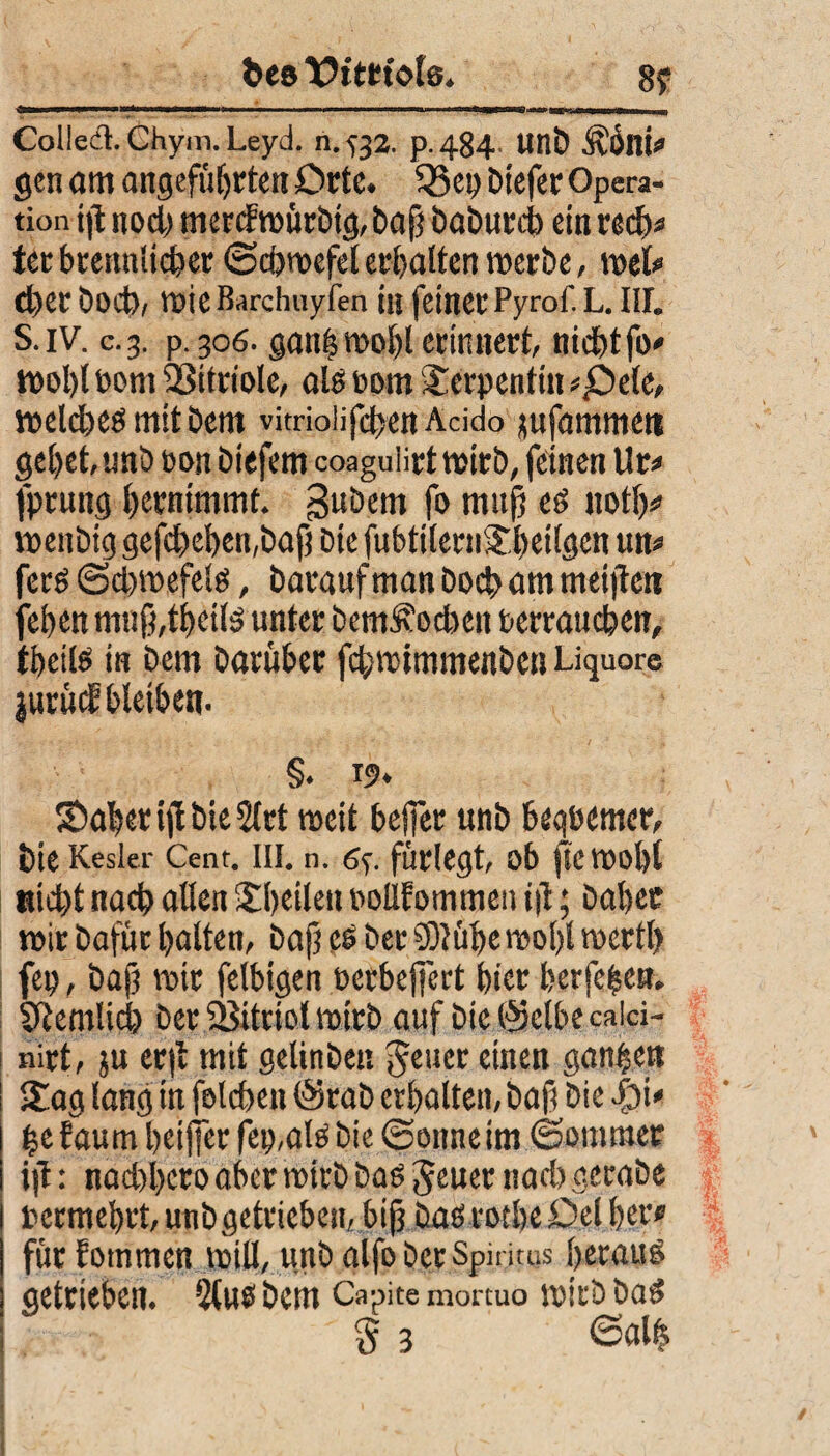 bes Vitriole. Colledl. Chym. Leyd. n.^32. p.484 UllD ÄÖllÜ gen am angeführten Orte. Q$ep Dtefer Opera¬ tion ijl nod) merdmürbtg, baf baburcb ein red)* tec bcettitiicher ©cbmefel erhalten werbe, mel# eher Doch, mieBarchuyfen in feiner Pyrof. L. Iil. S. iv. c.3. p. 306. ganfcmobl erinnert, nicht fo- t»ol)l bom 93itrioIe, ah bom Serpentin *£>e(e, ttseldheö mit Dem vitriolifdsenAcido mfarnrneii gebet unö bon Diefem coaguürt wirb, feinen 11 r* fpruttg bwnimmt gubem fo mufj es not!)# milbig gefdbeben,bafi Die fubtiteniJbeügen um fers (3d)mefels, Darauf man Doch am meinen feben m«ß,tbeils unter bem^oeben berraueben, ibeiis in Dem Darüber fd;rotmmenben Liquor© jurüif bleiben. §. 19. Saberijl bie 2(rt weit helfet unb beqbemet*, DieKesler Cent. III. n. (Sy fürlegt, ob jlc tbol)l Hiebt nacb allen itbeileu bollfommen i|l; Daher mir Dafür halten, Daf? es Der 931 übe vsool)l rocrtl> fep, bajj mir felbigen berbeffert hier berfeben. 0temlid> Der fBitriol mirb auf Die Selbe caiä- nirt, ju cr|l mit getinben Jener einen ganzen Sag lang in folcben @rab erhalten, bafi Die be faum betfjer fei),als Die ©onne im ©ommer ift: nad)bcro aber mirD Das JeuernadigeraDe rermebrt, unb getrieben, bifj DaSrotbe0el her* für fotnmen miU, unb alfo Der Spiritus heraus getrieben. 2(us Dem Capite mortuo mich Das § 3 ©alt