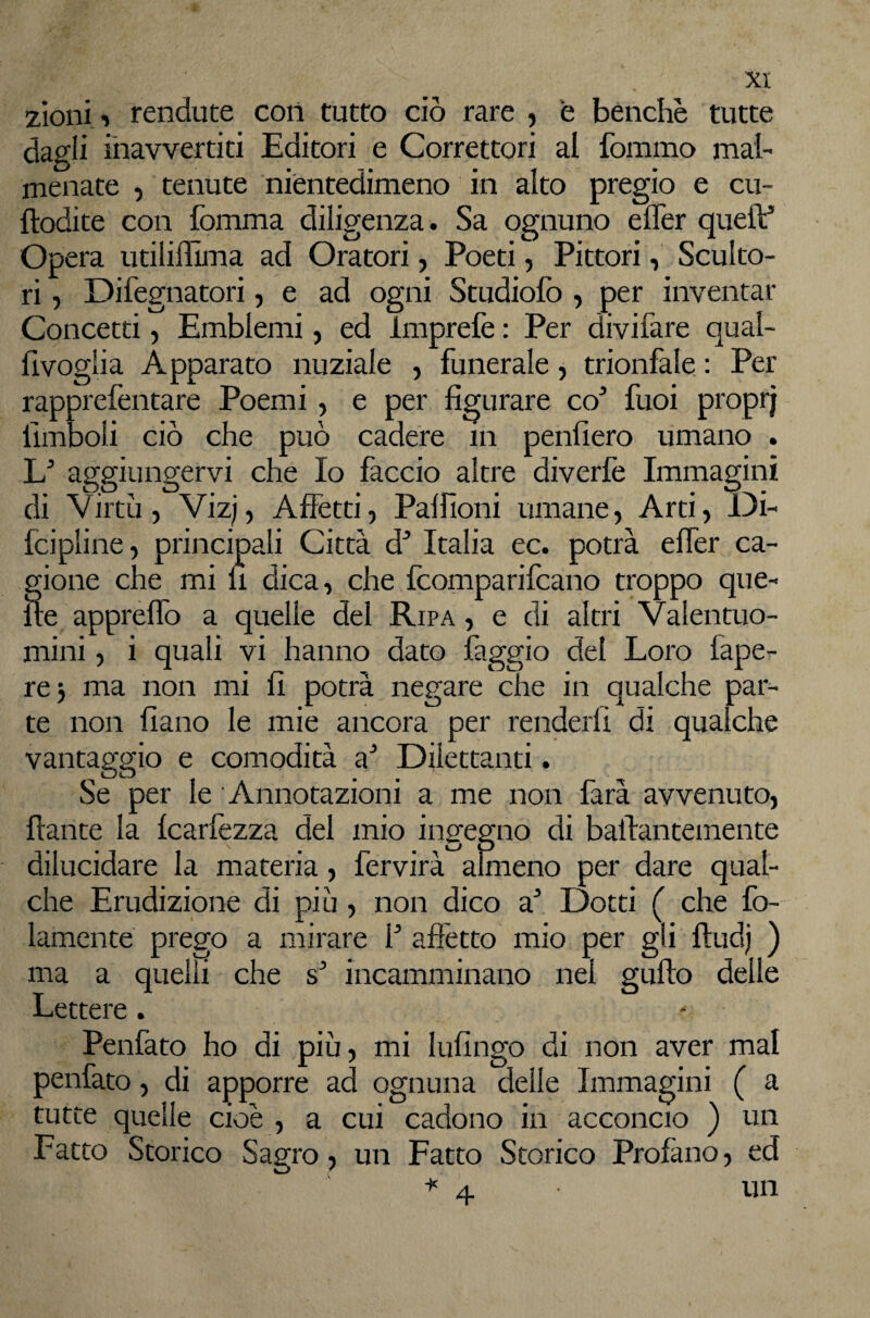 zioni-> rendute coli tutto ciò rare , e benché tutte dagli inavvertiti Editori e Correttori al fommo mal¬ menate 5 tenute nientedimeno in alto pregio e cu- flodite con fomma diligenza. Sa ognuno efler queiV Opera utiliflima ad Oratori, Poeti, Pittori, Sculto¬ ri 5 Difegnatori, e ad ogni Studiolo , per inventar Concetti, Emblemi, ed Imprelè : Per divifare qual- fivoglia Apparato nuziale , funerale, trionfale : Per rapprefentare Poemi , e per figurare co^ fuoi proprj llmboli ciò che può cadere in penfiero umano . aggiungervi che Io faccio altre diverlè Immagini di Virtù, Vizj, Affetti, Palfioni umane. Arti, Oi- fcipline, principali Città d^ Italia ec. potrà elTer ca¬ gione che mi fi dica, che fcomparifcano troppo que¬ lle apprelTo a quelle del Ripa , e di altri Valentuo¬ mini , i quali vi hanno dato faggio del Loro fape- rej ma non mi fi potrà negare che in qualche par¬ te non fiano le mie ancora per renderli di qualche vantaggio e comodità a* Dilettanti. Se per le Annotazioni a me non farà avvenuto, fiante la Icarfezza del mio ingegno di balfantemente dilucidare la materia, fervirà aìrneno per dare qual¬ che Erudizione di più , non dico a* Dotti ( che fo- lamente prego a mirare f affetto mio p ma a quelli che incamminano nel Lettere. Penfato ho di più, mi lufingo di non aver mal penfato, di apporre ad ognuna delle Immagini ( a tutte quelle cioè , a cui cadono in acconcio ) un Fatto Storico Sagro, un Fatto Storico Profano, ed ■*'4 un • gli ftud) ) gufto delle