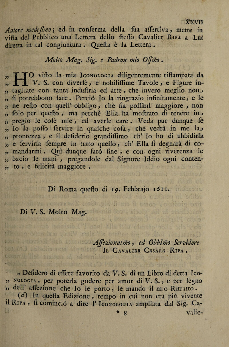 ItXVlt Autore medejlmo ; ed m conferma della liia aflertlva, mett« in villa del Pubblico una Lettera dello ftelTo Cavalier Ripa a Lui diretta in tal congiuntura . Qiiella è la Lettera . Molto Mag. Sig. e Padron mìo Offmo. ,, T TO vifto la mia Iconologia diligentemente riftampata da yy i JL V. S. con diverlè, e nobiliffime Tavole, c Figure in- „ tagliate con tanta induftria ed arte, che invero meglio noii_> „ fi porrebbono fare. Perciò Io la ringrazio infinitamente, e le ne rello con queir obbligo, che fia poffibil maggiore , non „ folo per quello , ma perchè Ella ha mollrato di tenere iii-> „ pregio le cole mie , ed averle care . Veda pur dunque le „ Io la pofib lervire in qualche cola, che vedrà in me laj „ prontezza , e il defiderio grandilllmo eh’ Io ho di ubbidirla „ e lèrvirla fempre in tutto quello, eh’ Ella fi degnarà di co- „ mandarmi. Qui dunque farò fine , e con ogni riverenza le „ bacio le mani , pregandole dal Signore Iddio ogni contea-» „ to , e felicità maggiore . Di Roma quello di 19# Febbrajo lòii* Di V. S. Molto Mag, Affezìonatmo, ed Ohhlr/io Serudore Il Cavalier Cesare Ripa • t 4 yy Defidero di eflere favorito da V. S. di un Libro di detta Ico- „ nologia , per poterla godere per amor di V. S., e per legno „ dell’ affezione che Io le porto, le mando il mio Ritratto. (d) In quella Edizione, tempo in cui non era piii vivente il Ripa , fi cominciò a dire P Iconologia ampliata dal Sig. Ca- 8 valle-