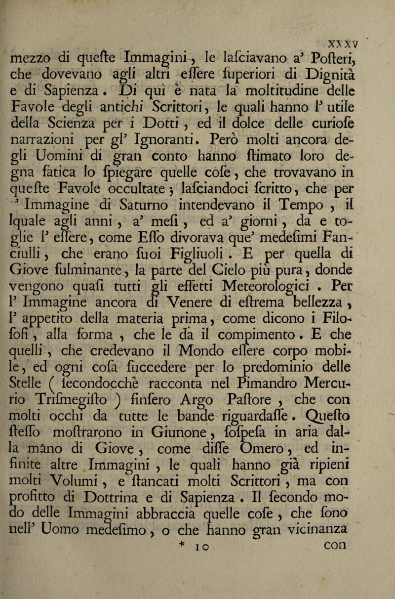 mezzo di quefte Immagini, le lafciavano a^ Pòfteri, che dovevano agli altri e fiere fuperiori di Dignità e di Sapienza. Di qui è nata la moltitudine delle Favole degli antichi Scrittori, le quali hanno 1^ utile della Scienza per i Dotti , ed il dolce delle curiolè narrazioni per gP Ignoranti. Però molti ancora de¬ gli Uomini di gran conto hanno filmato loro de¬ gna fatica lo fpiegare quelle còlè j che trovavano in quelle Favole occultate j lafciandoci fcritto, che per Immagine di Saturno intendevano il Tempo , il Iquale agli anni, a' meli, ed a^ giorni, da e to¬ glie P efiere, come Efib divorava que* medefimi Fan¬ ciulli j che erano Puoi Figliuoli. E per quella di Giove fulminante, la parte del Cielo più pura, donde vengono quali tutti gli effètti Meteorologici . Per P Immagine ancora di Venere di ellrema bellezza, P appetito della materia prima, come dicono i Filo- foli , alla forma , che le dà il compimento. E che quelli, che credevano il Mondo ellere corpo mobi¬ le, ed ogni cofa fuccedere per lo predominio delle Stelle ( lecondocchè racconta nel Pimandro Mercu¬ rio Trifmegillo ) linièro Argo Pallore , che con molti occhi da tutte le bande riguardaflè. Quello flelTo mollrarono in Giunone, folpefa in aria dal¬ la màno di Giove, come difie Omero, ed in¬ fin Ite altre Immagini , le quali hanno già ripieni molti Volumi, e fiancati molti Scrittori, ma con profitto di Dottrina e di Sapienza . Il fecondo mo¬ do delle Immagini abbraccia quelle cofe , che fono nelP Uomo medefimo, o che hanno gran vicinanza I o con