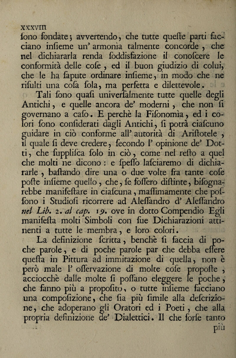 fono fondate5 avvertendo, che tutte quelle parti fac¬ ciano infieme un* armonìa talmente concorde , che nel dichiararla renda fòddisfàzione il conofcere le conformità delle colè , ed il buon giudizio di colui, che le ha fapute ordinare iniìeme, in modo che ne rifulti una cofa fola, ma perfètta e dilettevole. Tali fono quali univerfalmente tutte quelle degli Antichi, e quelle ancora de^ moderni, che non 11 governano a calò. E perchè la Fifonomìa, ed i co¬ lori fono confiderati dagli Antichi, 11 potrà ciafcuno guidare in ciò conforme alf autorità ai Ariflotele , li quale 11 deve credere, fecondo f opinione de Dot¬ ti , che fopplifca folo in ciò, come nel rello a quel che molti ne dicono : e Ipelfo lafciaremo di dichia¬ rarle , ballando dire una o due volte Ira tante cofe polle infieme quello, che, fe folTero dillinte, bifogna- rebbe manifellare in ciafcuna, mafllmamente che pof- fono i Studio!! ricorrere ad Aleflandro d^ Alelfandro nel Lìb» al cap. ip. ove in dotto Compendio Egli manifella molti Simboli con fue Dichiarazioni atti¬ nenti a tutte le membra, e loro colori. La definizione fcritta, benché 11 faccia di po¬ che parole, e di poche parole par che debba ellere quella in Pittura ad immitazione di quella, non è però male f olTervazione di molte cofe propolle , acciocché dalle molte fi polfano eleggere le che fanno più a propofito^ o tutte infieme una compofizione, che fia più Umile alla defcrizio- ne, ■ che adoperano gli Oratori ed i Poeti, che alla propria definizione de^ Dialettici. Il che forfè tanto più poche, facciano