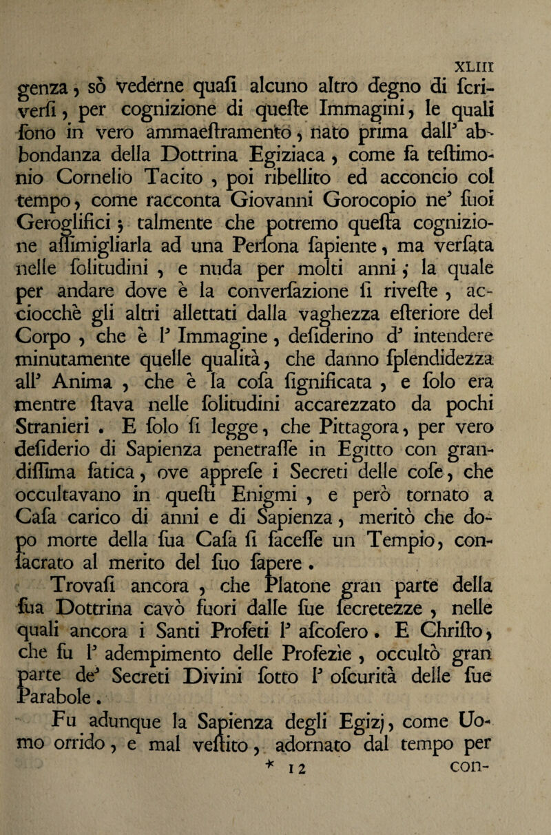 XLiir genza j so vedérne quali alcuno altro degno di fcri- verfi, per cognizione di quelle Immagini, le quali fono in vero ammaellramentd i dato prima dal? ab¬ bondanza della Dottrina Egiziaca, come fa tellimo- nio Cornelio Tacito , poi ribellito ed acconcio col tempo, come racconta Giovanni Gorocopio ne'* fuoi Geroglifici j talmente che potremo quella cognizio¬ ne aflimigliarla ad una Perlona fapiente, ma verfata nelle folitudini , e nuda per molti anni ,* la quale per andare dove è la converlkzione li rivelle , ac¬ ciocché gli altri allettati dalla vaghezza elleriore del Corpo , che è V Immagine, defiderino d* intendere minutamente quelle qualità, che danno IplendideZza al? Anima , che è la cofa lignificata , e folo era mentre flava nelle folitudini accarezzato da pochi Stranieri . E folo fi legge, che Pittagora, per vero defiderio di Sapienza penetralTe in Egitto con gran- difllma làticà, ove apprelè i Secreti delle cofe, che occultavano in quelli Enigmi , e però tornato a Càfa carico di anni e di Sapienza, meritò che do¬ po morte della fua Cafa fi faceflè un Tempio , con- làcrato al merito del fuo làpere. Trovali ancora , che Platone gran parte della fua Dottrina cavò fuori dalle lue iecretezze , nelle quali ancora i Santi Profèti ? afcofero. E Chriflo, che fu ? adempimento delle Profezìe , occultò gran parte de^ Secreti Divini lòtto ? ofcurità delle fué Parabole. Fu adunque la Sapienza degli Egiz;, come Uo¬ mo orrido, e mal vellito, adornato dal tempo per *12 con-