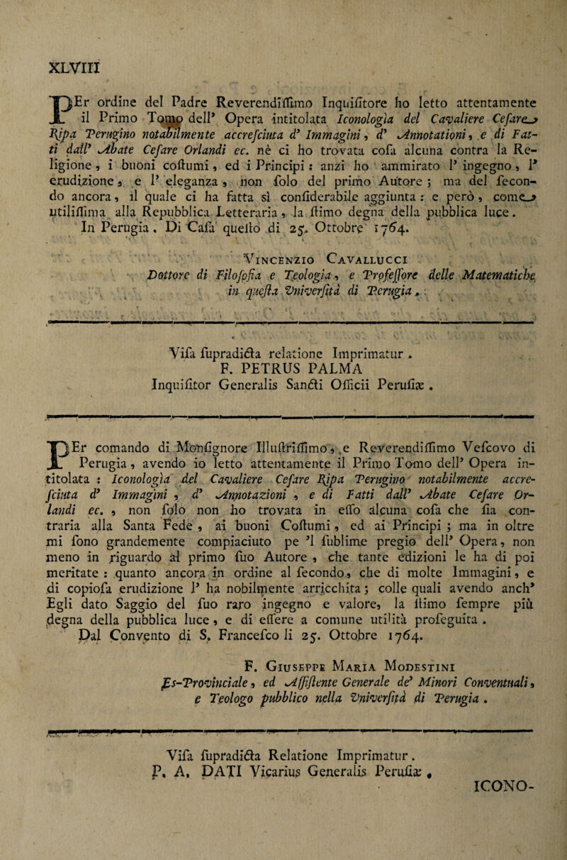 PEr ordine del Padre Reverendi'lTimo Inquiiltore ho letto attentamente il Primo delP Opera intitolata Iconologìa del Ca^^aliere Cefare^ 1\ipa Terugìno notabumente accrefcìma d* Immagini ^ d* ^nnotationi <ì e di Fat¬ ti dail^ ^hate Cefare Orlandi ec, nè ci ho trovata cofa alcuna contra la Re¬ ligione 9 i buoni coftumi 9 ed i Principi : anzi ho ammirato P ingegno 9 P erudizione 9 e P eleganza 9 non Polo del primo Autore ; ma del fecon¬ do ancora 9 il quale ci ha fatta si confiderabile aggiunta : e però 9 come--? Utilifllma alla Repubblica Letteraria 9 la flimo degna della pubblica luce . In Perugia , Di'Cafi quello ,di 25.. Ottobre Vincenzio Cavallucci , Dottore di Filofpfìa e T^eologia^ e Vroffiffort delle Matematiche, ' . in qiìejia Vniverfità di T.crugia ^ . * ^ t >. < - ' Vifa fupradidia reiatìone Imprimatur • F. PETRUS PALMA Inquilltor Generalis Sandli Officii Perufije . I^Er comando di Monsignore IlliiflHilimo .9, e ReverendilTimo Vefcovo di ^ Perugia 9 avendo io letto attentamente il Primo Tomo delP Opera in¬ titolata : Iconologìa del Cavaliere Cefare Bfpa Terugìno^ notabilmente accre- /cinta d^ Immagini 9 dd ^Armotazioni 9 e di Fatti dalP ^bate Cefare Or¬ landi ec, 9 non Polo non ho trovata in elfo alcuna coPa che Sia con¬ traria alla Santa Fede 9 ai buoni Coftumi 9 ed ai Principi ; ma in oltre mi fono grandemente compiaciuto pe ^1 Pubiime pregio delP Opera 9 non meno in rignardo al primo Può Autore 9 che tante edizioni le ha di poi meritate: quanto ancora in ordine al fecondo 9 che di molte Immagini 9 e di copioPa erudizione P ha nobilmente arricchita 5 colle quali avendo anch* Egli dato Saggio del Può raro ingegno e valore9 la llimo fempre piu degna della pubblica luce 9 e di eliere a comune utilità proPeguita . Dal Convento di S* FrancePco li 25. Ottobre 1764. F. Giuseppe Maria Modestini ^s-Vrovìnciale 9 ed ^(Jiflente Generale de'* Minori Conventuali a e Ideologo pubblico nplla Vniverfità di Terugia . Vidi Pupradidia Relatione Imprimatur. P, A, DATI Vicarius Generalis Perufia; « ICONO-