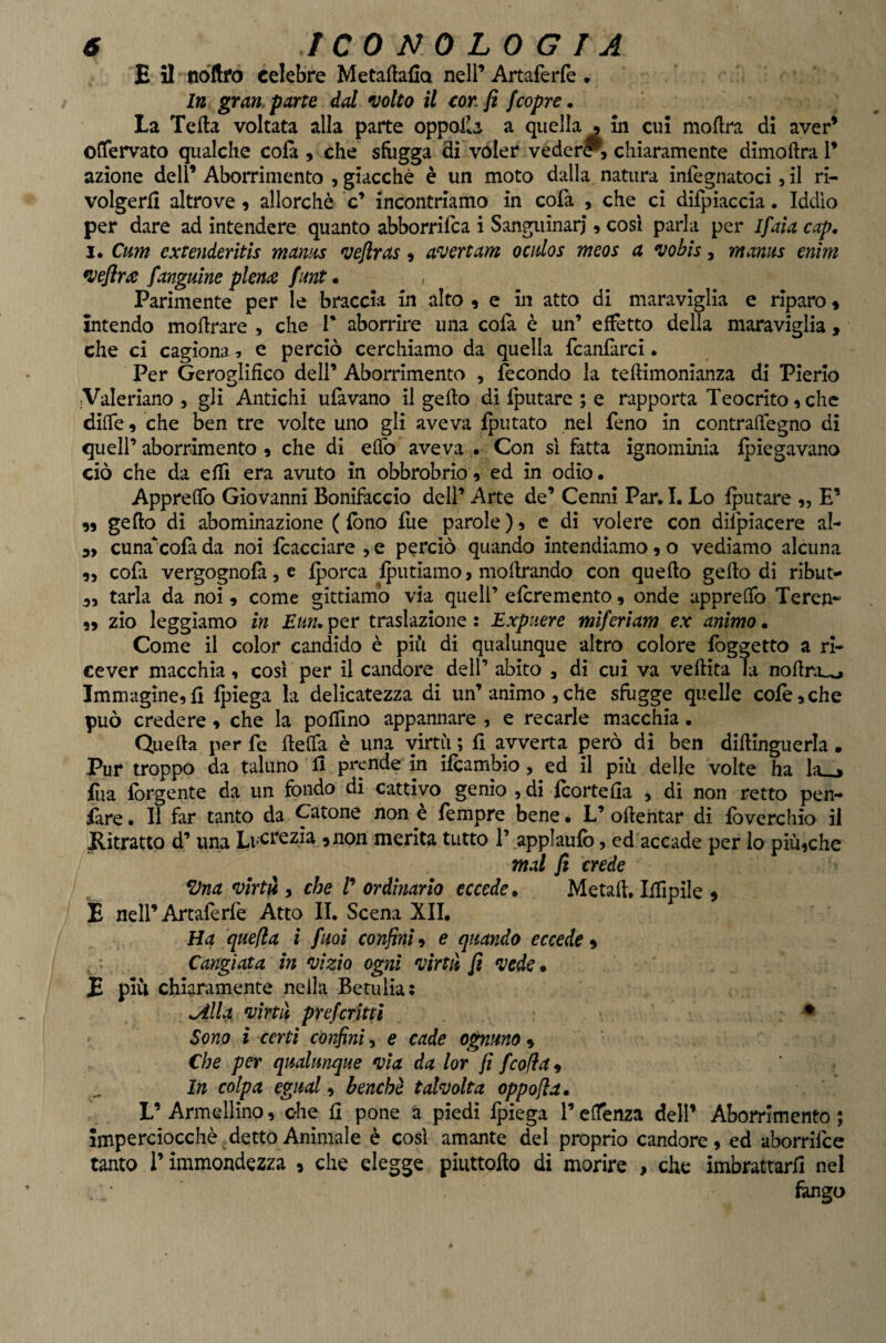 E il nòftro celebre Metaftalia nell’ Artaferfe . In grappane dal volto il con fi fcopre. La Teda voltata alla parte oppolla a quella , in cui moflra di aver’ olTervato qualche cola , che sfiigga di voler vederi, chiaramente dimoftra T azione dell’ Aborrimento , giacché è un moto dalla natura infegnatoci, il ri¬ volgerà altrove » allorché c’ incontriamo in cofa , che ci difpiaccia. Iddìo per dare ad intendere quanto abborrifea i Sanguinari, cosi parla per Ifaìa cap. I. Cum extenderitis mamis veflras » averi am o eidos meos a vobìs, mams enim vefir£ fanguìne piente funt. , Parimente per le braccia in alto , e in atto di maraviglia e riparo » intendo moflrare , che T aborrire una colà è un’ effetto della maraviglia , che ci cagiona ^ e perciò cerchiamo da quella fcanfàrcì. Per Geroglifico dell’ Aborrimento , fecondo la teftimonianza di Pierio jValeriano , gli Antichi ufavano il gefto di fputare ; e rapporta Teocrito ^ che diffe 9 che ben tre volte uno gli aveva Iputato nel feno in contrafiègno di queir aborrimento 9 che di efTo aveva . Con si fatta ignominia Ipiegavano ciò che da effi era avuto in obbrobrio 9 ed in odio • Apprefifo Giovanni Bonifaccio dell’ Arte de’ Cenni Par. I. Lo fputare 9, E’ 9) gefto dì abominazione ( fono fue parole ) 9 c di volere con difpiacere al- 9, cuna*cofa da noi fcacciare , e perciò quando intendiamo 9 o vediamo alcuna 99 cofa vergognofà, e {porca {putiamo > mofirando con quello geflo dì ribut¬ ti tarla da noi 9 come gittìamo via quell’ eferemento 9 onde appreffo Teren* 99 zio leggiamo in Eun. per traslazione : Expuere mìferìam ex animo • Come il color candido è più di qualunque altro colore foggetto a ri¬ cever macchia 9 cosi per il candore dell’ abito , di cui va veflita la noflnuo Immagine9fi {piega la delicatezza di un’animo, che sfugge quelle cofcache può credere 9 che la poffino appannare , e recarle macchia. Quella per fe fleffa è una virtù ; fi avverta però di ben dillinguerla • Pur troppo da taluno fi prende in ifeambio, ed il più delle volte ha la_> Eia fbrgente da un fondo di cattivo genio , di {cortefia , di non retto pen- fare. Il far tanto da Catone non è Tempre bene • L’ oflehtar dì fòverchio il Ritratto d’ una LvCfezia 9 non merita tutto 1’ applaufb, ed accade per Io piùiche mal fi crede *Dna virtù , che /’ ordinarlo eccede. Metafl. Iffipile 9 E nell’Artafèriè Atto II. Scena XII. Ha quefla i fuoi confini^ e quando eccede 9 Cangiata in vìzio ogni virtù fi vede. E più chiaramente nella Betulia: ^IL% virtù preferittì ^ Sono i certi confini, e cade opimo 9 Che per qualunque via da lor fi feofia^ In colpa egual 9 benché talvolta oppojla. L’Armellino9 ohe fi pone à piedi {piega reffenza dell’ Aborrimento; imperciocché detto Animale è cosi amante del proprio candore, ed aborrifee tanto r immondezza , che elegge piuttoflo di morire , che imbrattarli nel fango