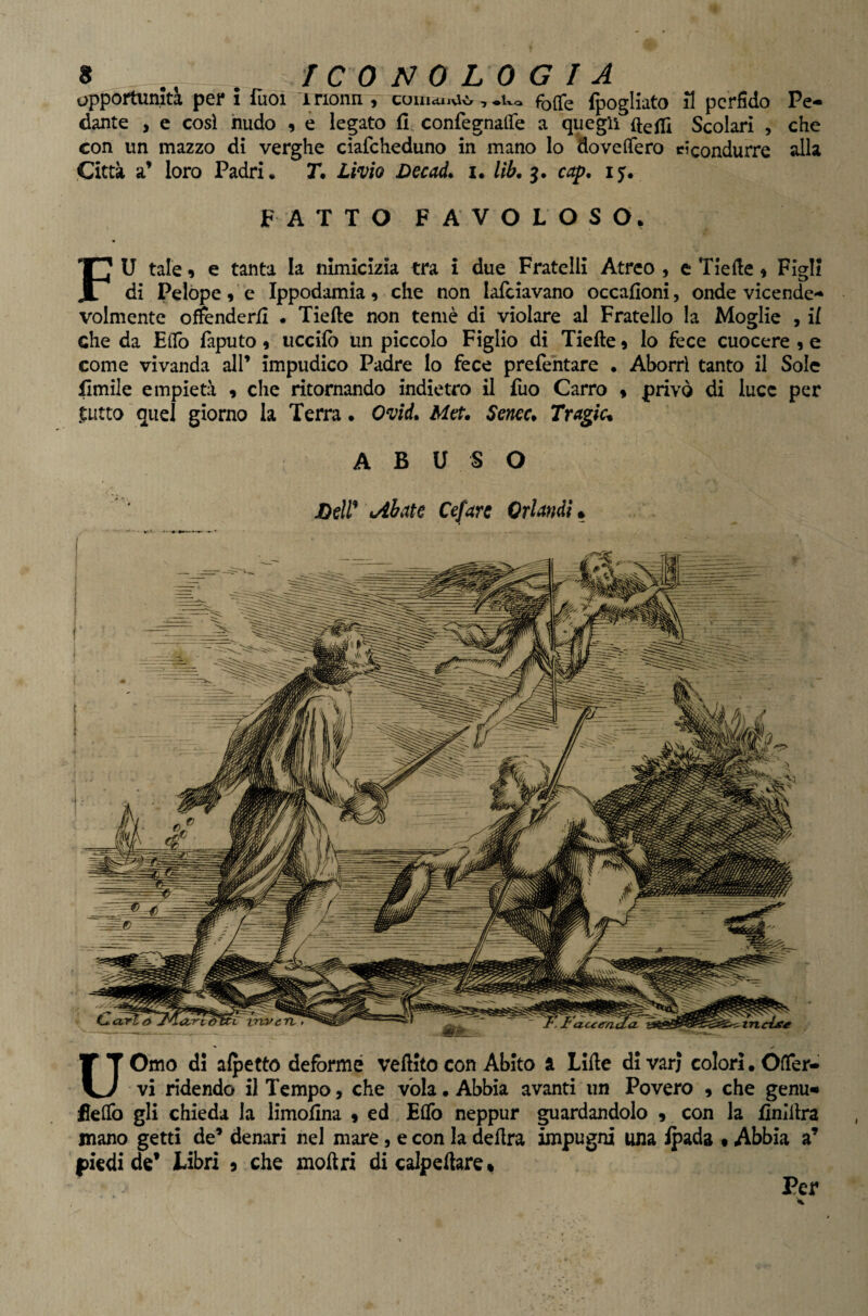 opportunità per i Tuoi irionn , couictuvio, Uxo foipe fpogliato il perfido Pe¬ dante , e cosi nudo 9 è legato fi confegnaflTe a quegli ftefli Scolari , che con un mazzo di verghe cìafcheduno in mano lo HovelTero ricondurre alla Città a’ loro Padri. T. Livio ùecaL u lib. cap. 15. FATTO FAVOLOSO, FU tale 9 e tanta la nimicizia tra i due Fratelli Atreo , e Tiefie 9 Figli di Pelope 9 e Ippodamia9 che non lafciavano occafioni, onde vicende¬ volmente offenderli . Tiefte non temè di violare al Fratello la Moglie , il che da Eflb faputo 9 uccifo un piccolo Figlio di Tiefte 9 lo fece cuocere 9 e come vivanda all’ impudico Padre lo fece prefentare • Aborri tanto il Sole fimile empietà 9 che ritornando indietro il fuo Carro 9 privò di luce per ^tutto quel giorno la Terra. Ovid. Met. Sem* Tragica ABUSO Dell* cibate Cefare Orlandi^ UOmo di alpetto deforme veftitocon Abito a LIfte divari colori. Ofier- vi ridendo il Tempo, che vola • Abbia avanti un Povero 9 che genu«» flelfo gli chieda la limofina 9 ed Effo neppur guardandolo , con la finìilra mano getti de’ denari nel mare, e con la delira impugni una ipada 9 Abbia a’ piedi de’ Libri 9 che moilri di calpefiare* Per