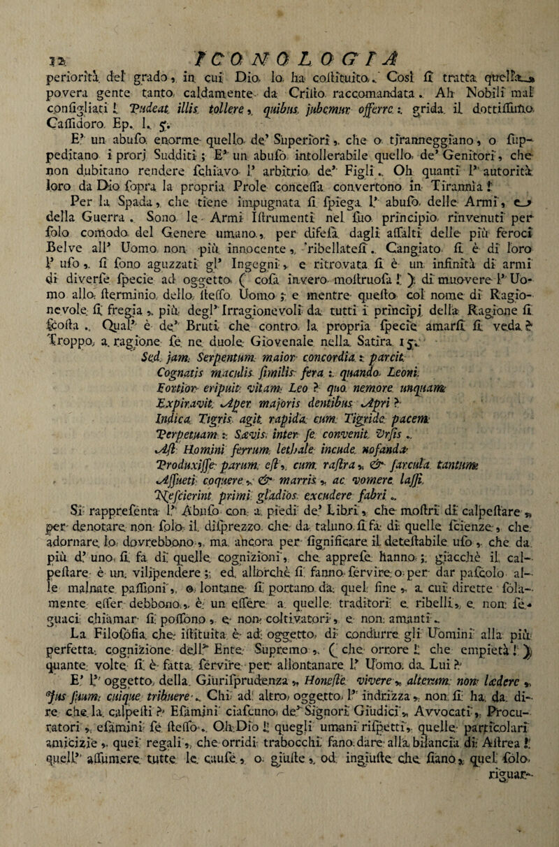 la ì c a 0 L O a r j periorità def grado 5 in. cui Dio. lo, lia- co.ilit.uitO/ Cosi fi tratta qirel!itj> povera gente tantOi caldamente- da Crilto. raccomandata .. Ali Nobili mai cpnfigliati t Tiideat ìllis^ tollere. y mibus, jHbQmm ojfkrra grida, il dottifUitio. CalTidoro. Ep. L. j; E’’ un abufo. enorme- quello de’ Superiori,, che a tiranneggiano 9 o fup- peditano i prorj Sudditi; E^'un abufó intollerabile quello» de* Genitori 9 che non dubitano rendere fchiavo 1* arbitrio* de.*’ FigliOh quanti 1*' autorità, loro da Dio {opra la propria Prole coriceffa coavertono, in Tirannia !; Per la Spada», che tiene impugnata il. fpiega 1*' abuib. delle- Armi» c_-> della Guerra . Sono le - Armi Ifiriimenti nel £uo. principio, rinvenuti per Polo comodo- del Genere umano.», per difeia. dagli afTalti delle più feroci Belve all* Uomo, non più innocente »„ Tibellateii'.. Cangiato* il è di loro l* ufo ». il fono aguzzati gl* Ingegni v e ritrovata il è un infinità di armi di diverfe fpecie ad oggetto*. (’ cofa invero- moilruofa t di mno-vere l* Uo¬ mo alla ilerminio. dello, iteffo. Uomo ;; e mentre* quefio col nome di Ragio¬ nevole: il fregia », pin degl* Irragionevoli da. tutti i principi, della Ragione ii. feofia Qual*- è- de*' Bruti che contro. la. propria ipecie amarli il veda^* Troppo, a. ragione- fe. ne duole Giovenale nella Satira, i ■ Sad. jcimi Serpentum m.aìot concordia, t parcìt: Cognatjs macjilis. Jìmilìs: fera quando^ Leoni. Loictior- eripuìti ‘vitami Leo ^ quo. nemme. mqiiam Lxpir.amt; \Aper majoris dentìbus: ^pri ^ Indica. Ttgrh agìt rapida: cum: Tigride. pacenk Verpetmm ìnter fe. convenìt 'Drfis .. Uomini ferrum; lethale: incude. nofand a' Vroduxiffe: parum: eft'y cum. rajìra », farcuta tantum ^Ajfueti^ coquere:^ & marrìl y ac ‘vomere, lajji. l^efderint pr-imr gladi'os. excudere fabri o. Sa rapprefènta 1*' A bufo con a piedi de* Libri r che mofiri di- calpeftàre » per denotare non fplo: il difprezzo. cjie.' da taluno, il fa di quelle icienze» che adornare lo,- davrebbono r, ma ancora per* fignifieare il deteftabile. ufo ». che da. più df uno, il fa di quelle, cognizioni» che apprefe hanno,;: giacché il cal— peilare- è un vilipendere;; ed. allorcliè il fanno*férvireo;per dar palcolo al¬ le malnate paifionl», a lontane il portano dà: quel fine», a cui dirette fòla- mente. effer debbono.», è; un elTére: a. quelle: traditori e ribelli», e non fé-* guacl chiivmar fi; poifòno » e non coltivatori» e nonamantih. La Filofófia che ifiituita è ad oggetto, di condurre, gli Uòmini- alla piii* perfetta*, cognizione: dell^ Ente.- Supremo », (‘ che orrore il che empietà 1 quante: volte fi' é* fatta* férvire, per all.òntanare 1* Uòmo; da Lui > E* If' oggetto., della. GiUrirprude.nza », tìonefl'e. ‘viverealkrum: nom Uderc », f iis fiumi ciiique.^ trìbuere-^ Chi ad: altro^ oggetto^ 1*' ihdEÌzza >> non fi: hai da di-- re chela, calpefii Efàmini' cìafcuno< de^àgnorl Giudici», Avvocati», Procu¬ ratori », e Camini fé ftelTo^.. Qh:.Dio I; quegli un^anirirpettir quelle* particolari amicizie ». quel regali », che orridi trabocchi fano.dare* alla bilancia di Afirea t! quell*' affumere tutte le. caufé.» o* gialle », od ingiùfle die fiàno ?!. quel fólo. riguar*-