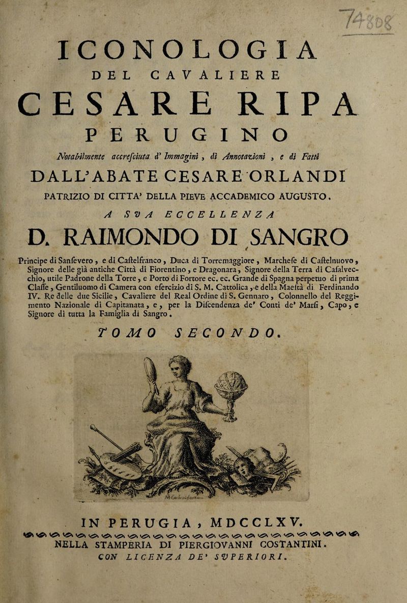 ICONOLOGIA DEL CAVALIERE CESARE RIPA PERUGINO Notabilmente accresciuta rP Immagini, dì Annotazioni , e di Fatti DALL5ABATE CESARE ORLANDI PATRIZIO DI CITTA’ DELLA PIEVE ACCADEMICO AUGUSTO. A SV A ECCELLENZA D. RAIMONDO DI SANGRO Principe di Sanie vero , e di Caftelfranco, Duca di Torremaggiore , Marchefe di Caftelnuovo , Signore delle già antiche Città di Fiorentino, e Dragonara, Signore della Terra di Cafalvec- chio, utile Padrone della Torre, e Porto di Fortore ec. ec. Grande dì Spagna perpetuo di prima Clafl’e, Gentiluomo di Camera con efercizio di S. M. Cattolica, e della Maeltà di Ferdinando IV.. Re delle due Sicilie , Cavaliere del Reai Ordine di S. Gennaro , Colonnello del Reggi¬ mento Nazionale di Capitanata, e ? per la Dipendenza de' Conti de* Malli , Capo, e Signore di tutta la Famiglia di Sangro. TOMO SECONDO. IN PERUGIA, MDCCLXV. ^*1 VJ>| yj* yj>, vtfs y£* Vffv NELLA STAMPERIA DI PIERGIOVANNI COSTANTINI. CON LICENZA DE' SUPERIORI.