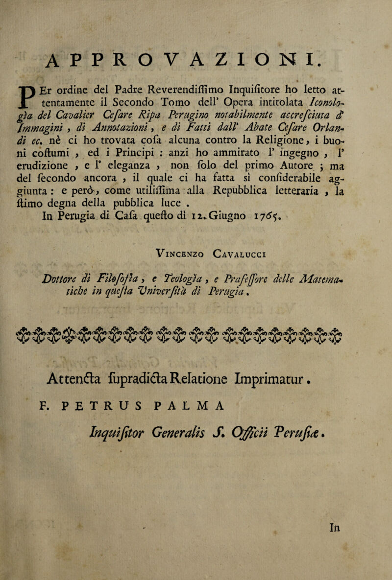 APPROVAZIONI. »* - ' f t è . • PEr ordine del Padre Reverendiflimo Inquifitore ho letto at¬ tentamente il Secondo Tomo dell* Opera intitolata Iconolo- già del Cavalicr Cefare Ripa Perugino notabilmente accrefciuta $ Immagini , dì Annotazioni, e di Fatti dall' Abate Cefare Orlane di cc. nè ci ho trovata cofa alcuna contro la Religione > i buo¬ ni coftumi , ed i Principi : anzi ho ammirato T ingegno , 1* erudizione , e 1* eleganza > non lolo del primo Autore ; ma del fecondo ancora , il quale ci ha fatta si conliderabile ag¬ giunta : e però*, come utiliìlìma alla Repubblica letteraria , la ìtimo degna della pubblica luce . In Perugia di Cafa quello dì 12. Giugno 176^ \ Vincenzo Cavalucci Dottore dì Fìhfojìa > c Teologìa, e Prafejfore delle Alatcma* tiebe in quejia Vniverftù di Perugia. cvSa '®V^ Attenda fupradidaRelatione Imprimatur. F. PETRUS PALMA Inqmjìtor Generalis S» Officiì Terujì<e. In