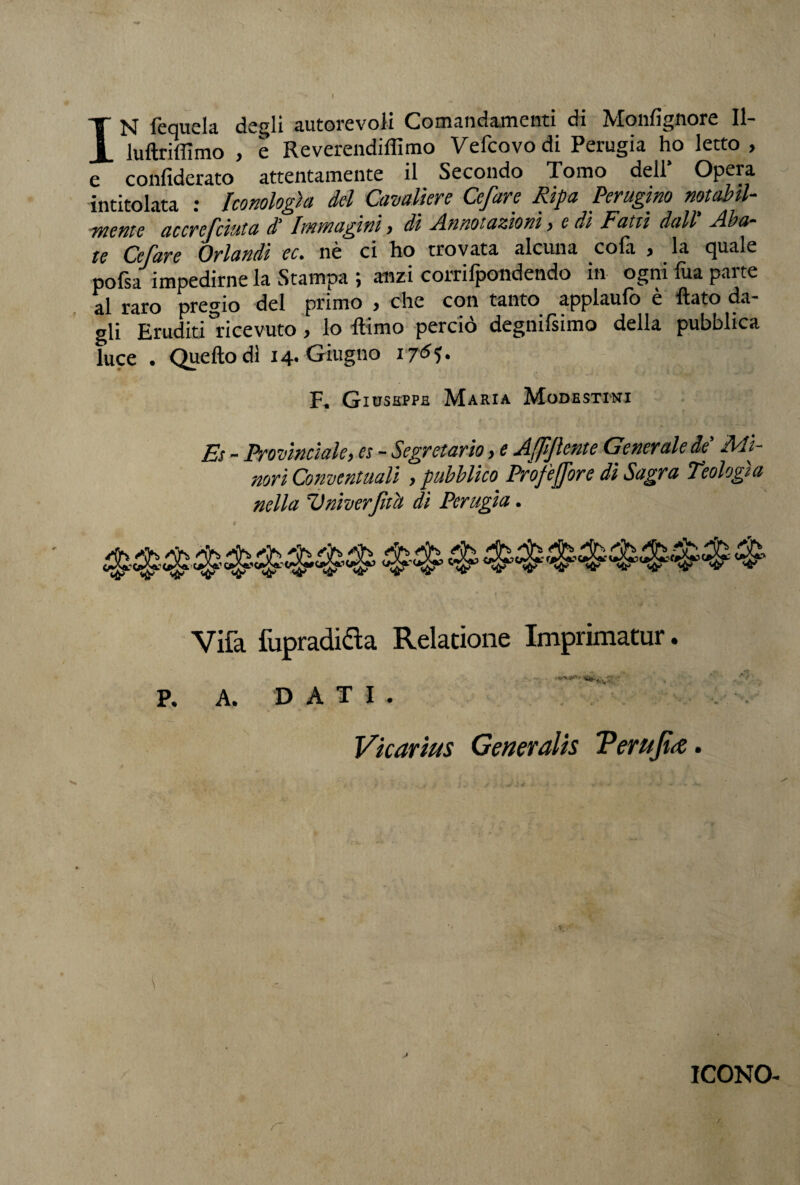 IN fequela degli autorevoli Comandamenti di Monfignore II- luftriflìmo , è Reverendiffimo Vefcovodi Perugia ho letto , e confiderato attentamente il Secondo Tomo dell* Opera intitolata : Iconologìa del Cavaliere Cefare Ripa Perugino notabil¬ mente accrcfciuta dì Immagini > di Annotazioni , e di Fatti dall Aba¬ te Cefare Orlandi ec. nè ci ho trovata alcuna cofa , la quale pofsa impedirne la Stampa ; anzi corrifpondendo in ogni fua parte al raro pregio del primo , che con tanto applaufo è flato da¬ gli Eruditi ricevuto, lo flimo perciò degnifsimo della pubblica luce . Quello dì 14. Giugno 176 F« Giuseppe Maria Modesttni Et - Provinciale, es - Segretario, e Affijlente Generale de' Mi¬ nori Conventuali , pubblico Profetare di Sagra Teologia nella SJ viver fu a di Perugia. Vifa fupradidta Relatione Imprimatur. P. A, DATI. Vkarius GenerdUs ?evujùs. r ICONO-