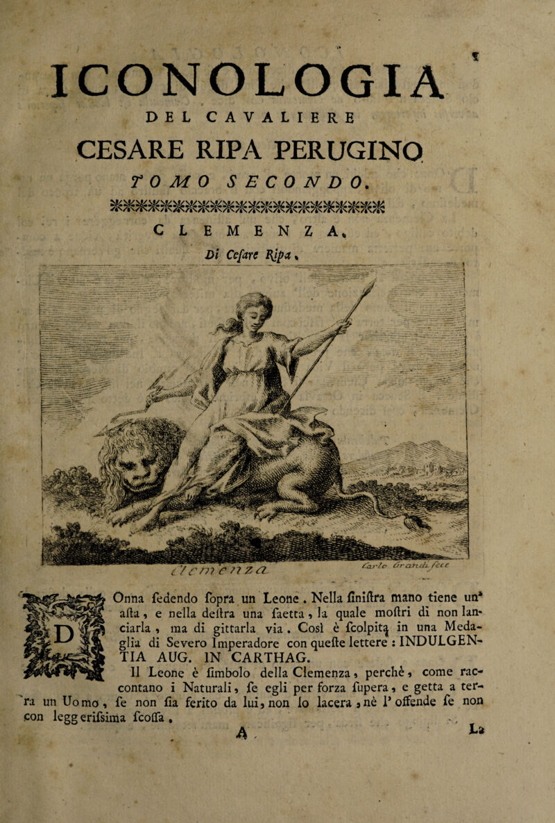 f ICONOLOGIA DEL CAVALIERE CESARE RIPA PERUGINO TOMO SECONDO. E M E N Z A, Di Ccfire ftpa. cir Onna fedendo fopra un Leone . Nella EniEra mano tiene un* afta 9 e nella delira una faetta 9 la quale mollri di non lan¬ ciarla 9 ma di gittarla via . Cosi è fcolpit^ in una Meda¬ glia di Severo lmperadore con quelle lettere : INDULGEN¬ ZA AUG. IN CARTHAG. 11 Leone è Embolo della Clemenza 9 perchè 9 come rac¬ contano i Naturali 9 fe egli per forza fupera 9 e getta a ter¬ ra un Uomo, fe non Ea ferito da lui, non lo lacerarne P offende fe non con legg erifsima fcolfa , A .