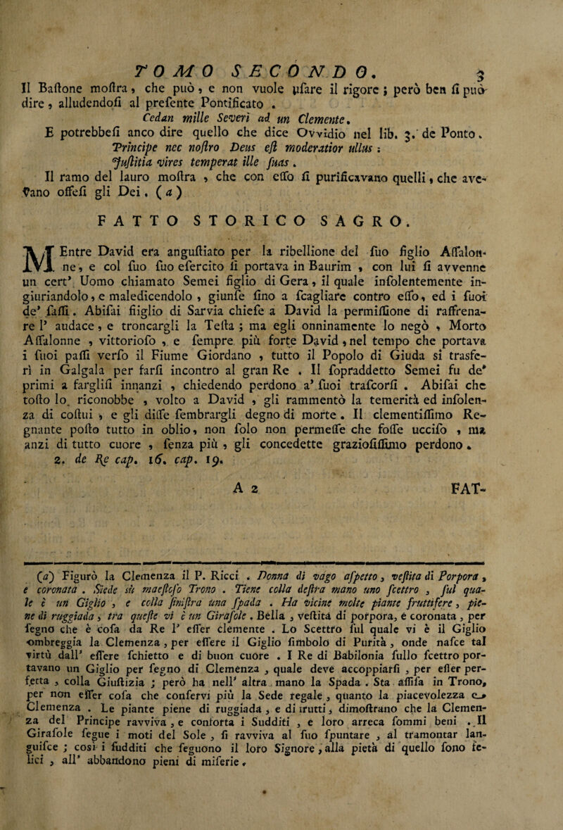 II Battone mottra * che può9 e non vuole pfare il rigore ; però ben fi può' dire 5 alludendoli al prefente Pontificato . Cedati mille Severi ad un Clemente • E potrebbe!! anco dire quello che dice Owìdio nel Iib. 3.' de Ponto* ‘Prìncipe nec noflro Deus efl moderatior ullus ; 1JuJlitia vires temperai ille fuas . Il ramo del lauro mottra 9 che con etto II purificavano quelli 9 che ave¬ vano offefi gli Dei. ( a ) FATTO STORICO SAGRO. MEntre David era anguttiato per la ribellione del fuo figlio Attaloit* ne, e col fuo fuo efercito li portava in Baurim 9 con lui fi avvenne un cert\ Uomo chiamato Semei figlio di Gera, il quale infolentemente in¬ giuriandolo 9 e maledicendolo , giunfe fino a fcagliare contro etto 9 ed i fuoì de* fatti. Abifai fiiglio di Sarvia chiefe a David la permittìone di raffrena¬ re P audace 9 e troncargli la Tetta ; ma egli onninamente lo negò 9 Morto Attalonne 9 vittoriofo 9 e fempre più forte David 9 nel tempo che portava i fuoi patti verfo il Fiume Giordano 9 tutto il Popolo di Giuda si trasfe¬ rì in Gaigaia per farli incontro al gran Re . Il fopraddetto Semei fu de* primi a fargiifi innanzi 9 chiedendo perdono a’ fuoi trafeorfi . Abifai che tofto lo. riconobbe 5 volto a David 9 gli rammentò la temerità ed infolen- za di cottui 9 e gli ditte fembrargli degno di morte • Il clementittimo Re¬ gnante porto tutto in oblio 9 non folo non permette che fotte uccifo 9 11U anzi di tutto cuore 9 fenza più 9 gli concedette graziofittìmo perdono » 2. de I{e cap% 16* cap. 19. A 2 FAT- (tf) Figurò la Clemenza il P. Ricci . Donna di vago appetto3 ve fitta di Porpora, e coronata . Siede su maejtofo Trono . Tiene colla dejlra mano uno feettro 3 fui qua- le è un Giglio , e colla finijlra una fpada . Ha vicine molte piante fruttifere, pie¬ ne dì raggia da > tra quefle vi è un Gir a fole . Bèlla , vertità di porpora, é coronata , per fegno che è cofa da Re P erter clemente . Lo Scettro lui quale vi è il Giglio ■ombreggia la Clemenza 3 per elfere il Giglio fimbolo di Purità, onde nafte tal virtù dall* elfere fchietto e di buon cuore . I Re di Babilonia fililo feettro por¬ tavano un Giglio per fegno di Clemenza quale deve accoppiarli , per efìer per¬ fetta , colla Giuftizia ; però ha nell* altra mano la Spada . Sta affila in Trono, per non efier cofa che confervi più la Sede regale , quanto la piacevolezza Clemenza . Le piante piene di ruggiada 3 e diirutti* dimoftrano che la Clemen¬ za del Principe ravvivale conforta i Sudditi , è loro arreca fommi beni .11 Girafole fegue i moti del Sole , fi ravviva al fuo fpuntare , al tramontar lan- guifee ; così i fudditi che feguono il loro Signore , alla pietà di quello fono fe¬ lici , all* abbandono pieni di milerie *