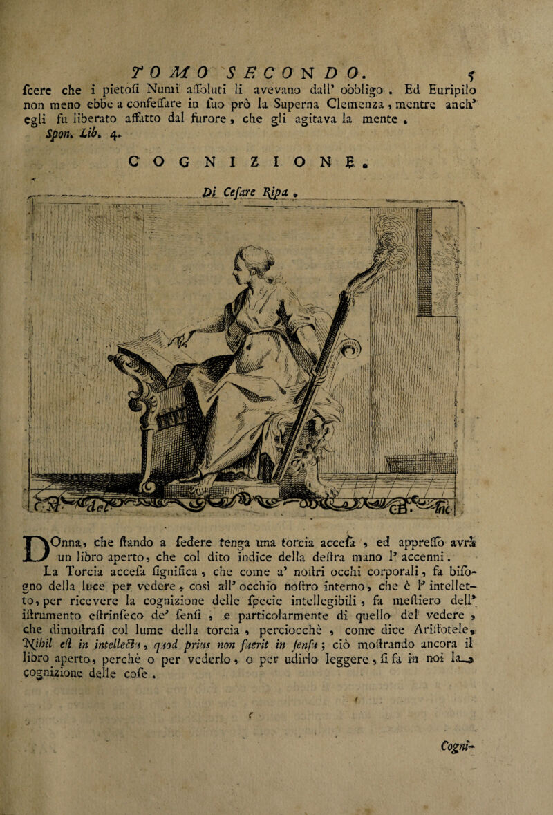 {cere che i pietofi Numi affolliti li avevano dall’ obbligo . Ed Euripilo non meno ebbe a confettare iu tuo prò la Superna Clemenza , mentre aneli* egli fu liberato afflitto dal furore , che gli agitava la niente • Spon* Lib* 4* COGNIZIONE. •** DOnna, che ftando a federe tenga una torcia accefa * ed appretto avr& un libro aperto, che col dito indice della delira mano 1* accenni. La Torcia accefa lignifica , che come a5 noitri occhi corporali, fa bifo- gno della luce per vedere* così all* occhio noflro interno, che è T intellet¬ to, per ricevere la cognizione delle fpecie intellegibili , fa medierò dell* iflrumento eflrinfeco de* fenfi , e particolarmente di quello de! vedere » che dimoilrafx col lume della torcia , perciocché , come dice Aditotele* Inibii efi in intcllecì'i, qiiod priits non fuerit in JenfU ; ciò inoltrando ancora il libro aperto, perchè o per vederlo, o per udirlo leggere , fi fa in noi L'U* cognizione delle cote . Cognt~