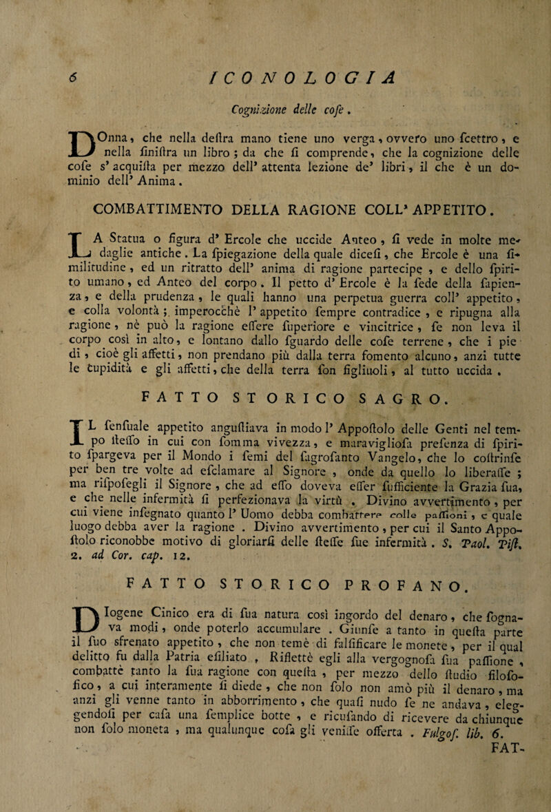 Cognizione delle cofe. DOnna » che nella delira mano tiene uno verga * ovvero uno fcettro, e nella fìnifìra un libro ; da che fi comprende, che la cognizione delle cofe s5 acquilla per mezzo dell* attenta lezione de5 libri, il che è un do¬ minio dell* Anima. COMBATTIMENTO DELLA RAGIONE COLL’APPETITO. LA Statua o figura d5 Ercole che uccide Anteo , fi vede in molte me< daglie antiche . La fpiegazione della quale dicefi, che Ercole è una fi* militudine , ed un ritratto dell5 anima di ragione partecipe , e dello fpiri- to umano , ed Anteo del corpo . Il petto d5 Ercole è la fede della fapien- za, e della prudenza, le quali hanno una perpetua guerra coll5 appetito, e colla volontà ; imperocché l5 appetito Tempre contradice , e ripugna alla ragione , nè può la ragione edere fnperiore e vincitrice , fe non leva il corpo così in alto, e lontano dallo fguardo delle cofe terrene , che i pie di , cioè gli affetti, non prendano più dalla terra fomento alcuno, anzi tutte le Cupidità e gli affetti, che della terra fon figliuoli, al tutto uccida . FATTO STORICO SAGRO. I L fenfuale appetito anguftiava in modo l5 Apposolo delle Genti nel tem- po ite ilo in cui con fomma vivezza, e maravigliofa prefenza di fpiri- to ipargeva per il Mondo i Temi del fagrofanto Vangelo, che lo coftrinfe per ben tre volte ad efclamare al Signore , onde da quello lo liberale ; ma rifpofegli il Signore , che ad elfo doveva efler Sufficiente la Grazia Tua, e che nelle infermità fi perfezionava la virtù . Divino avvertimento , per cui viene infegnato quanto l5 Uomo debba combatter** colle paflìom , c quale luogo debba aver la ragione . Divino avvertimento , per cui il Santo Appo¬ solo riconobbe motivo di gloriarli delle flette Tue infermità . S. Tuoi. Tifi. 2. ad Cor. cap. 12. FATTO STORICO PROFANO. Diogene Cinico era di fua natura cosi ingordo del denaro, che fogna¬ va modi » onde poterlo accumulare . Giunfe a tanto in quella parte il Tuo sfrenato appetito, che non temè di falfifìcare le monete, per il qual delitto fu dalla Patria efdiato „ Rifletté egli alla vergognofi Ria pafTione , combattè tanto la fua ragione con quella , per mezzo dello lludio filofo- fìco, a cui interamente fi diede , che non folo non amò più il denaro , ma anzi gli venne tanto in abbonamento , che quali nudo fe ne andava , eleg¬ gendoli per cafa una femplice botte , e ricufando di ricevere da chiunque non folo moneta , ma qualunque cofa gli veniife offerta . Fulgof. l\b. 6. *•. ' * FAT-