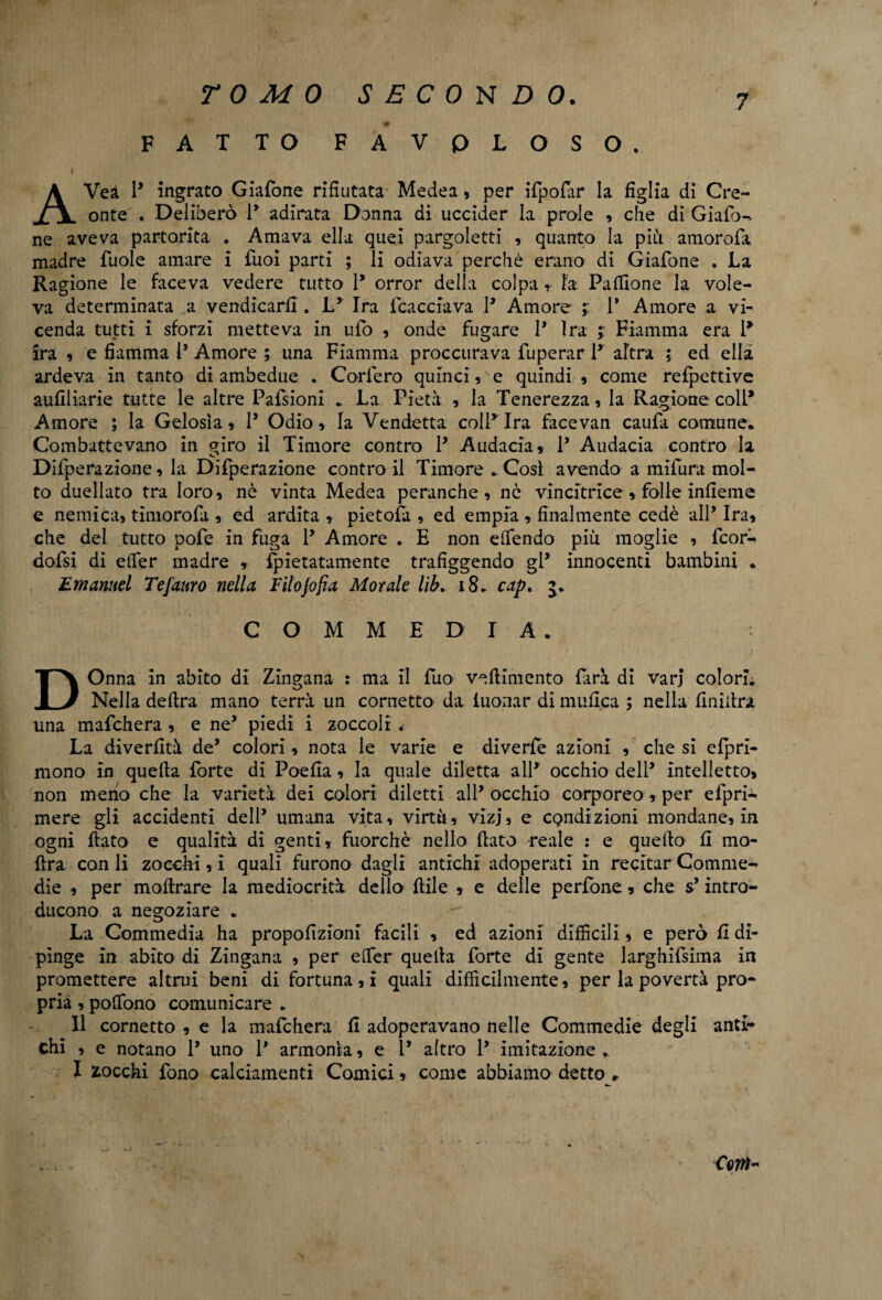 FATTO FA VOLOSO. 7 ; AVeà P ingrato Giafone rifiutata Medea, per ifpofar la figlia di Cre¬ onte . Deliberò P adirata Donna di uccider la prole , che di Giafo^ ne aveva partorita . Amava ella quei pargoletti , quanto la più amorofa madre fuole amare i fiioì parti ; li odiava perchè erano di Giafone . La Ragione le faceva vedere tutto P orror della colpa r Fa Paflione la vole¬ va determinata a vendicarli. Ly Ira {cacciava P Amore ; P Amore a vi¬ cenda tutti i sforzi metteva in ufo , onde fugare P Ira ; Fiamma era P ira , e fiamma 1* Amore ; una Fiamma proccurava fuperar P altra ; ed ella ardeva in tanto di ambedue . Corfero quinci , e quindi , come refpettive aufiliarie tutte le altre Pafsioni . La Pietà , la Tenerezza, la Ragione colP Amore ; la Gelosìa, P Odio, la Vendetta colpirà facevan caufa comune. Combattevano in giro il Timore contro P Audacia, P Audacia contro la Difperazione, la Difperazione contro il Timore .Così avendo a mifura mol¬ to duellato tra loro, nè vinta Medea peranche , nè vincitrice , folle inlieme e nemica, timorofa , ed ardita , pietofa , ed empia , finalmente cedè alP Ira, che del tutto pofe in fuga P Amore . E non effendo piu moglie , fcorà dofsi di elTer madre , fpietatamente trafiggendo gP innocenti bambini . Emanuel Tefanro nella Filojofìa Morale lib. 18. cap. 5. COMMEDIA. DOnna in abito di Zingana : ma il fuo veftimento farà di vari colori. Nella delira mano terrà un cornetto da iuonar di mnfl.ca ; nella finiilra una mafchera , e ne5 piedi i zoccoli La diverfità de’ colori, nota le varie e diverfe azioni , che si efpri- mono In quella forte di Poefia, la quale diletta alP occhio delP intelletto, non meno che la varietà dei colori diletti alP occhio corporeo, per efprii mere gli accidenti delP umana vita, virtù, vlzj, e condizioni mondane, in ogni flato e qualità di genti, fuorché nello flato reale : e quello fi mo- flra con li zoechi, i quali furono dagli antichi adoperati In recitar Comme¬ die , per inoltrare la mediocrità dello flile , e delle perfone, che s’intro¬ ducono a negoziare . La Commedia ha propofizioni facili , ed azioni difficili, e però fi di¬ pìnge in abito di Zingana , per elfer quella forte di gente larghifsima in promettere altrui beni di fortuna,! quali difficilmente, per la povertà pro¬ pria , polfono comunicare . Il cornetto , e la mafchera fi adoperavano nelle Commedie degli anti¬ chi , e notano P uno P armonìa, e P altro P imitazione . I stocchi fono calciamenti Comici, come abbiamo detto r Coiti-