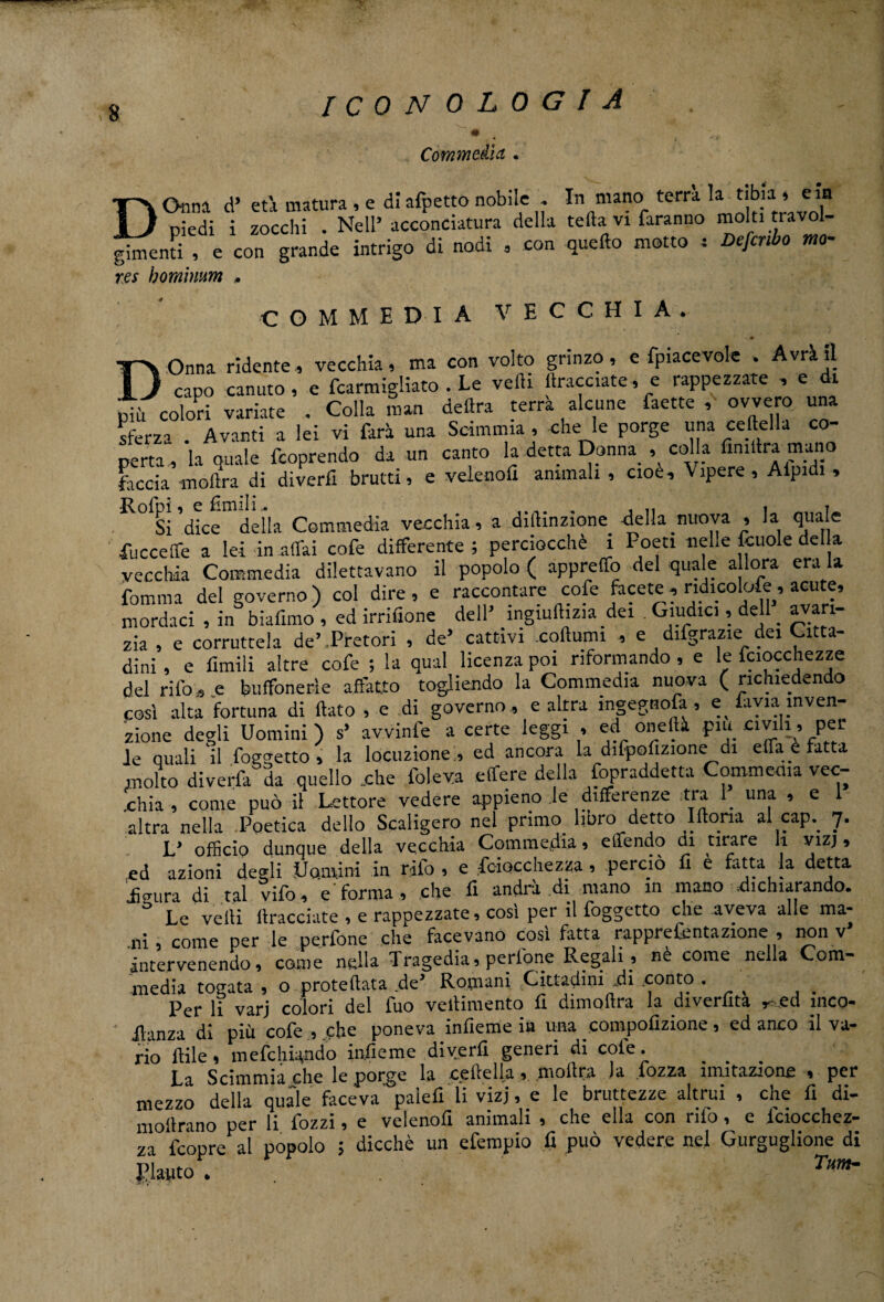 $ Commedia . D Onna d’ età matura , e di afpetto nobile . In mano terra la tibia14 e« piedi i zocchi . Neil’ acconciatura della tefta vi faranno molti tra ti , e con grande intrigo di nodi , con quello motto = Deferto mo- gimenti res homimm » COMMEDIA VECCHIA DOnna ridente, vecchia, ma con volto grinzo, e fpiacevole . Avrà il capo canuto, e fcarmigliato . Le vedi tacciate, e rappezzate , e di più colori variate . Colla man delira terrà alcune faette , ovvero, una sferza Avanti a lei vi farà una Scimmia, che le porge una celtella co¬ perta, ìa quale feoprendo da un canto la detta Donna , colla finita mano faccia «iota di diverfi brutti, e veienofi ammali , cioè, Vipere, Aipidi , Si dice della Commedia vecchia, a diilinzione della nuova , la quale fu c celle a lei in affai cofe differente; perciocché 1 Poeti nelle fcuole della vecchia Commedia dilettavano il popolo ( appreffo del quale allora era la fomma del governo) col dire, e raccontare cofe facete, ndicolofe, acute, mordaci , in biafimo , ed irrifione dell’ ingiulhzia dei Giudici, dell . avari¬ zia , e corruttela de’Pretori , de’ cattivi .collumi , e diigrazie dei Citta¬ dini , e limili altre cofe ; la qual licenza poi riformando , e le fciocchezze del ri lo, e buffonerìe affatto togliendo la Commedia nuova (richiedendo cosi alta fortuna di flato , e di governo, e altra ingegnosa , e. fi via inven¬ zione degli Uomini ) s> avvinfe a certe leggi , ed oneflà piu civili, pel¬ le quali il foggetto , la locuzione , ed ancora la difpofizione di effa e fatta molto diverfa da quello ..che folev.a effere della Sopraddetta Commedia vec¬ chia , come può il Lettore vedere appieno le differenze tra 1. una , e 1 altra nella Poetica dello Scaligero nel primo, libro detto Iftona al cap. 7. L* officio dunque della vecchia Commedia , efifendo di tirare «• ^1ZÌ » ed azioni degli .Uomini in rifo , e feiocchezza , perciò fi e fatta la detta Jeura di tal vifo, e'forma, che fi andrà di mano in mano .dichiarando. ° Le velli (tracciate , e rappezzate, così per il foggetto che aveva alle ma¬ ni come per le perfone che facevano così fatta rapprefcntazione , non v intervenendo, come nella Tragedia, perlone Regali, nè come nella Com- media togata , o proteftata de’ Romani Cittadini .di .conto . Per li varj colori del fuo vellimento fi dimoftra la divertita ed ìnco- Jlanza dì più cofe , che poneva infieme in una compofizione, ed anco il va¬ rio Itile, mefehiando infieme diverfi generi di cofe. . . . La Scimmia che le porge la celie Ila, inoltra la lozza imitazione , per mezzo della quale faceva paiefi li vizi, e le bruttezze altrui , che fi di- mollrano per li fozzi, e veienofi animali , che ella con rifo, e iciocchez- za feopre al popolo ; dicchè un efempio fi può vedere nel Gurguglione di Plauto . T,m'