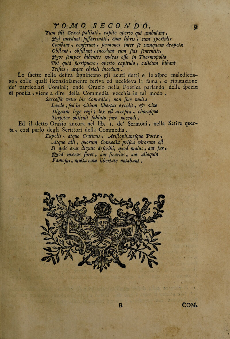 *tum ifli Gricci palliati » capite operto qui ambulant » ìncedunt fuffarcinati » cum lìbris, cum fportulis Conflant » conferunt » fermones inter fe tamquam drapeta Obflant» obfìfiunt, incedimi cum fuis fententiis-, ghtos femper bibentes videas effe in Thermopolio Vbì quid furripuere» operto capitulo » caltdum bibant Trìfles, atque ebrioli ìncedunt. Le faette nella delira lignificano gli acuti detti e le afpre maledice»- ze» colle quali licenziofamente feriva ed uccideva la fama» e riputazione de5 particolari Uomini; onde Orazio nella Poetica parlando della fpezie* di poefia » viene a dire della Commedia vecchia in tal modo . Succeffìt vetm hic Comadia, non fine multa Laude » fed in vitìum lìbertas excidit » & vitti Dignam lege regi ; lex efi accepta » chorufquc Turpiter obticuit fublato jure nocendi. Ed il detto Orazio ancora nel lib. i. de* Sermoni» nella Satira quar¬ ta » così parlò degli Scrittori della Commedia. Eupolis , atque Cratims , ^iriflophanefque Voeta » lAtque alti » quorum Comadìa prifca virorum efi Si quis erat dìgnus defcribU quod malus, aut fur • J!yod macus foret, aut fìcarius, aut alioqum Famofus » multa cum liberiate notabant * E