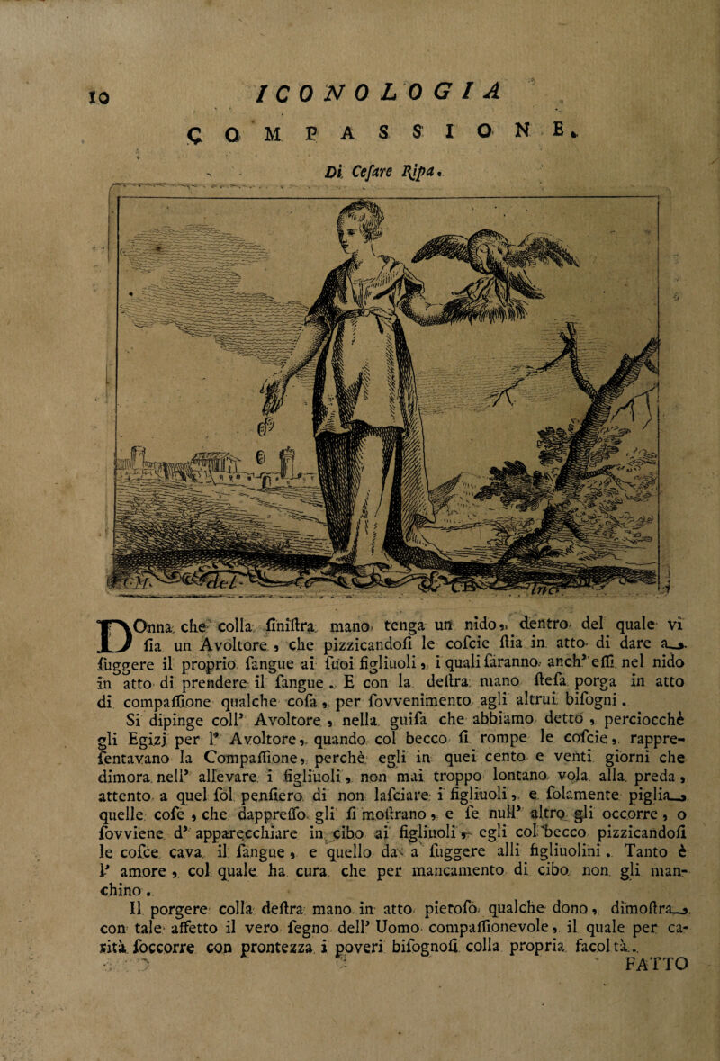 IO C Q M P A S S I O NE» Di Cefare I{ipa • DOnna. che colla Anidra: mano, tenga un nido „ . dentro* del quale vi (la un Avoltore , che pizzicandoli le cofcie dia in atto» di dare iuggere il proprio fangue ai fuoi figliuoli , i quali faranno, anch5 efiì. nel nido in atto di prendere il fangue E con la delira; mano defa porga in atto di compadrone qualche cofa , per fovvenimento agli altrui bifogni. Si dipinge coll5 Avoltore , nella guifa che abbiamo dettò perciocché gli Egizj per 1* Avoltore ,. quando coi becco li rompe le cofcie ,. rappre- fentavano la Compaflione, perchè egli in quei cento e venti giorni che dimora.nell5 allevare, i figliuoli, non mai troppo lontano> vola. alla, preda, attento a quel fòl penderò, di non lafciare. i figliuoli ,. e folamente piglialo, quelle cofe , che dapprefifo gli fi mollrano , e fe nuli5 altro gli occorre , o fovviene d5 apparecchiare in- cibo ai figliuoli ■*?- egli col becco pizzicandoli le cofce cava, il fangue , e quello da^ a figgere alli figliuoliniTanto è V amore ,. col. quale ha cura, che per mancamento di ciba non. gli man¬ chino . Il porgere* colla* dedra mano, in atto pietofo. qualche: dono,, dimodra^. con tale- affetto il vero fegno dell5 Uomo compaffionevoleil quale per ca¬ rità foccorre con prontezza i poveri bifognofi colla propria facoltà.. * ' FATTO