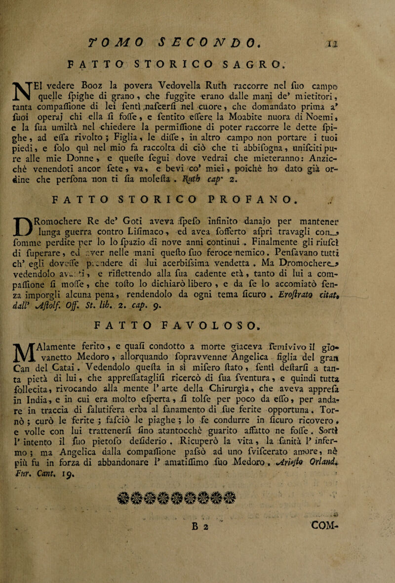 FATTO STORICO SAGRO, NEI vedere Booz la povera Vedovella Ruth raccorre nel Tuo campo quelle fpighe di grano, che fuggite -erano dalle mani de’ mietitori, tanta compalfìone di lei Tenti nafcerfi nel cuore, che domandato prima a* fuoi opera] chi ella fi foffe, e fentito vertere la Moabite nuora di Noemi $ e la fua umiltà nel chiedere la permiflione di poter raccorre le dette fpi- ghe, ad efla rivolto ; Figlia, le dide, in altro campo non portare i tuoi piedi, e folo qui nel mio fa raccolta di ciò che ti abbifogna, unifcìtipu¬ re alle mie Donne , e quelle fegui dove vedrai che mieteranno: Anzic- chè venendoti ancor fete , va, e bevi co’ miei, poiché ho dato già or¬ dine che perfona non ti lì a molerta . l^utb cap' 2. FATTO STORICO PROFANO. DRomochere Re de5 Goti aveva Ipefo infinito -danaio per mantener lunga guerra contro Lifimaco, ed avea fofferto afpri travagli con__, fomme perdite per lo lo ipazio di nove anni continuiFinalmente gli riufcì di fuperare, ed aver nelle anani quello fuo feroce nemico. Penfavano tutti eh’ egli dovetfe prendere di lui acerbifsima vendetta . Ma Dromochere^? vedendolo avuati, e riflettendo alla fua cadente età, tanto di lui a com- paflìone fi morte , che tollo lo dichiarò libero , e da fe lo accomiatò fen- za imporgli alcuna pena, rendendolo da ogni tema ficuro . Eroftrato citata dall? Off. St. lib, 2. cap. 9. F ATTO F A V O L O S O* MAlamente ferito, e quafi condotto a morte giaceva Temi vivo il glo* vanetto Medoro , allorquando fopravvenne Angelica figlia del gran Can del Catai. Vedendolo quella in sì mifero flato, Tenti dellarfi a tan¬ ta pietà di lui, che appreflataglifi ricercò di fua fventura, e quindi tutta Tollecita, rivocando alla mente l’arte della Chirurgia, che aveva apprefa in India, e in cui era molto efperta , fi tolfe per poco da elfo, per anda¬ re in traccia di falutifera erba al fanamento di Tue ferite opportuna* Tor¬ nò ; curò le ferite ; falciò le piaghe ; lo fe condurre in ficuro ricovero* e volle con lui trattenerli fino atantocchò guarito affatto ne forte . Sorti p intento il fuo pietofo defiderio . Ricuperò la vita, la Tanità P infer¬ mo ; ma Angelica dalla compafiione pafsò ad uno fvifeerato amore, nè più fu in forza di abbandonare P amatiffimo Tuo .Medoro. Orlando Fnr. Cant, 19* •