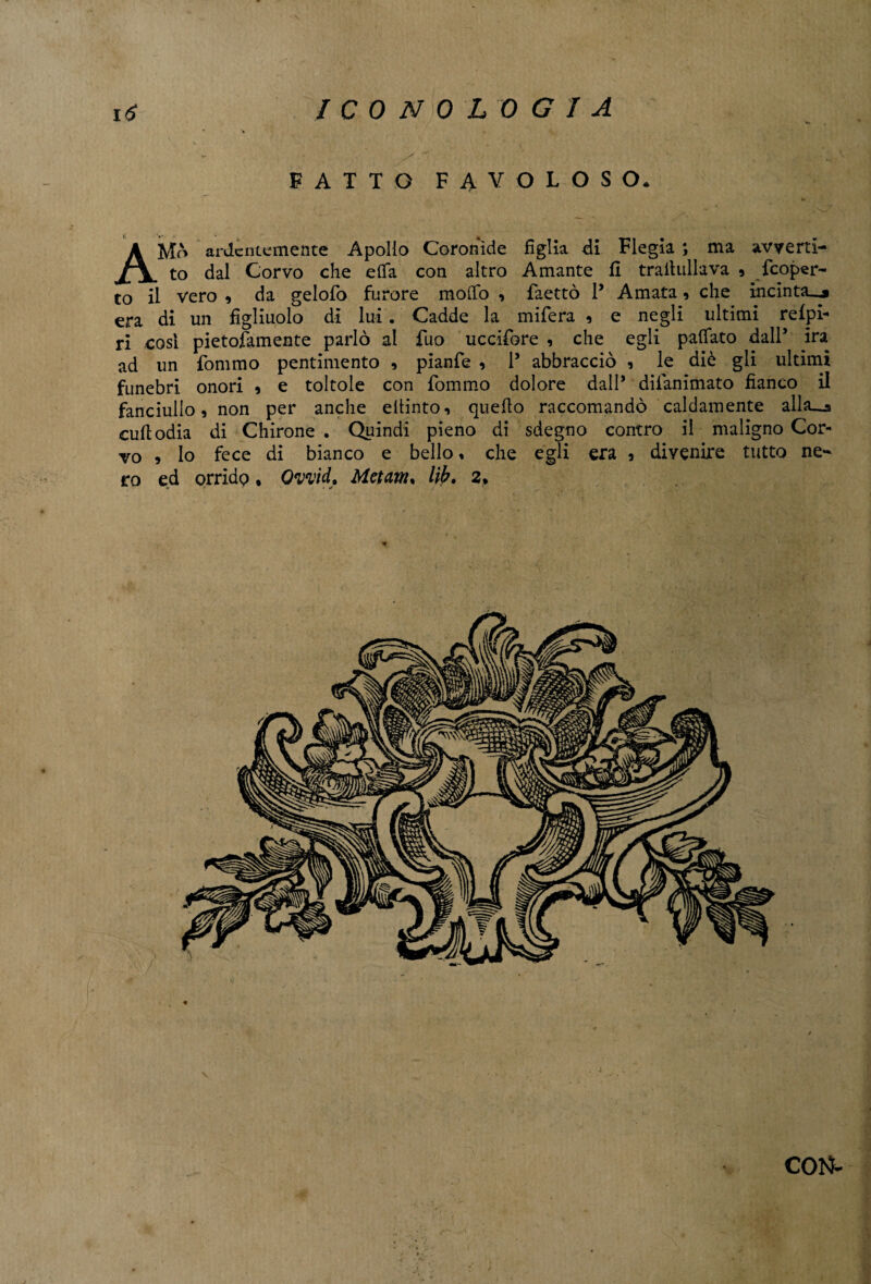 w . / FATTO FAVOLOSO. AMò ardentemente Apollo Coronide figlia di Flegia ; ma avverti¬ to dal Corvo che efla con altro Amante fi trailullava , feoper- to il vero , da gelofo furore modo , faettò P Amata 9 che incinta_j era di un figliuolo di lui . Cadde la mifera , e negli ultimi refpi- ri cosi pietofamente parlò al fuo uccifore , che egli paffato dall’ ira ad un fommo pentimento , pianfe , P abbracciò , le diè gli ultimi funebri onori 9 e toltole con fommo dolore dall’ difanimato fianco il fanciullo, non per anche efiinto, quello raccomandò caldamente alla_j culi odia di Chirone . Quindi pieno di sdegno contro il maligno Cor¬ vo , lo fece di bianco e bello, che egli era , divenire tutto ne¬ ro ed orrido * Ovvid. Metam. lib. 2. COI^ J