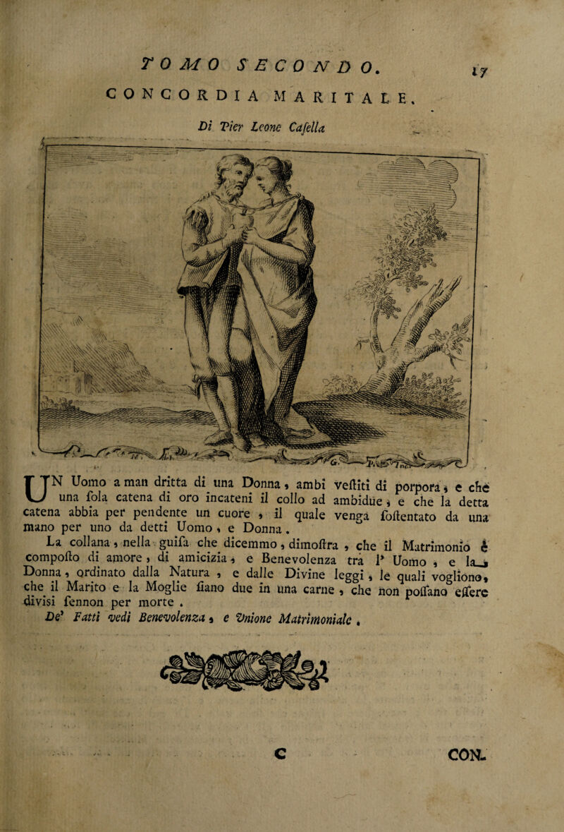 CONCORDIA MARITALE. Di Vier leone Cdfella a UN Uomo a man dritta di una Donna, ambi veftiti di porpora* e che una fola catena di oro incateni il collo ad ambidue * e che la detta catena abbia per pendente un cuore , il quale venga foftentato da una mano per uno da detti Uomo * e Donna. La collana, nella guìfa che dicemmo, dimoftra , che il Matrimonio è comporto di amore, di amicizia, e Benevolenza tra P Uomo , e la_> Donna, ordinato dalla Natura , e dalle Divine leggi, le quali vogliono, che il Marito e la Moglie liano due in una carne , che non pollano edere divisi fennon per morte . De' Fatti vedi Benevolenza, e Anione Matrimoniale ,