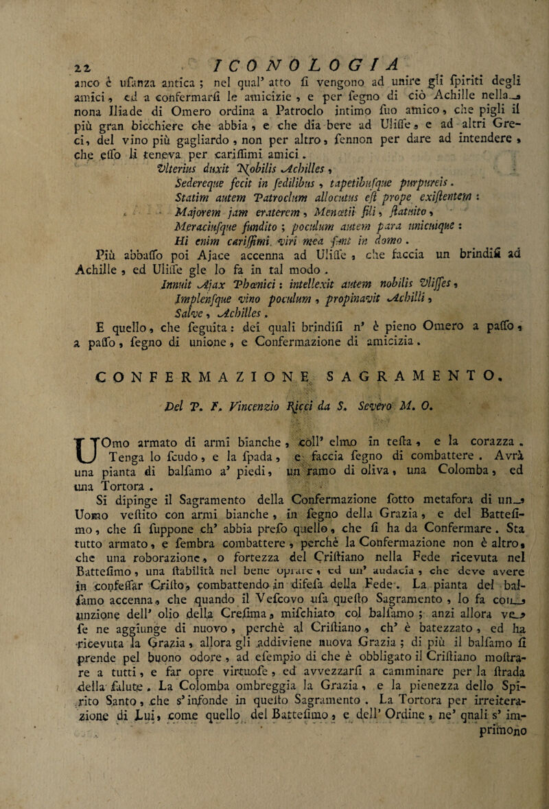 anco è u fan za antica ; nel qual* atto fi vengono ad unire gli {piriti degli amici cd a confermarli le amicizie , e per legno di ciò Achilìe nella_* nona Iliade di Omero ordina a Patroclo intimo Tuo amico, che pigli il più gran bicchiere che abbia, e che dia bere ad Ulilfe, e ad altri Gre¬ ci, del vino più gagliardo , non per altro, fennon per dare ad intendere » che elfo li teneva per carilfimi amici. Vlterius diati 'Vfiobilis *Achìlles , Sedereque fccit in fiedilibns , tapetìbufque purpureis. Statini autem Vatro cium allocutus efl prope exiflentem : * - • Majorem jam eratercm , Mencetiì fili, fiat aito, Meracmfque fimdito ; po aduni autem para urite utopie : Hi cnim cariffimi, -viri mea fimi in domo . Più abbuffo poi Ajace accenna ad Ulifle , che faccia un brindi# ad Achille , ed Ulule gle lo fa in tal modo, Jnnuit ^ijax Tb cenici : intdlexit autem nobilìs Vliffes, Jmplenfique mino poculum, propinanti ^Achilli, Salme, ^dcbìlles, E quello, che feguita : dei quali brindili n’ è pieno Omero a paffo * a paffo, fegno di unione, e Confermazione di amicizia. CONFERMAZTO NE SACRAMENTO, Del T. F. Vincenzio Bpcci da .S* Severo M. 0. •—N \ ' JbVK' UOmo armato di armi bianche , còli’ elmo in tefla , e la corazza • Tenga lo feudo, e la fpada, e faccia fegno di combattere . Avrà una pianta di balfamo a’ piedi, un ramo di oliva, una Colomba, ed una Tortora . Si dipinge il Sagramento della Confermazione fotto metafora di un_* Uomo vellico con armi bianche , in fegno della Grazia, e del Batteli- mo, che li fuppone eh* abbia prefo quello, che li ha da Confermare. Sta tutto armato, e fembra combattere, perchè la Confermazione non è altro* che una roborazione „ o fortezza del Cridiano nella Fede ricevuta nei Battelìmo , una dabilità nel bene oprare , ed un’ audacia , che deve avere in confeifar Grillo? combattendo in difefa della Fede. La pianta del bal¬ famo accenna., che quando il Vefcovo ufa quello Sagramento , lo fa con.., unzione dell’ olio della Crefima ? mifchiato col ballamo ; anzi allora vo fe ne aggiunge di nuovo , perchè vii Cridianoeh* è batezzato , ed ha ‘ricevuta la Grazia, allora gli addiviene nuova Grazia ; di più il balfamo ò prende pel buono odore , ad efempio di che è obbligato il Cridiano mollra- re a tutti, e far opre virtuofe , ed avvezzarli a camminare per la drada della falutie * La Colomba ombreggia la Grazia , e la pienezza dello Spi¬ rito Santo, che s’infonde in quelto Sagramento . La Tortora per irreitera¬ zione di Lui, come quello del Battelìmo, e dell’ Ordine , ne’ qnali s’im- ' priìnono