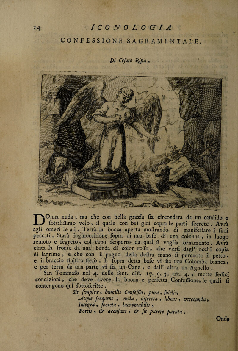 CONFESSIONE SAGRAMENTALE, Dì Cefare RJpa , DOnna nuda ; ma che con bella grazia fla circondata da un candido e fottiliffimo velo, il quale con bei giri copra le parti fecrete . Avrà agli omeri le ali. Terrà la bocca aperta inoltrando di manifeftare i fiioi peccati. Starà inginocchione fopra di una bafe, di una colónna, in luogo remoto e fegreto, col capo {coperto da qual fi voglia ornamento. Avrà cinta la fronte da una benda di color rolfo , che verfl dagl* occhi copia di lagrime , e che con il pugno della delira mano fi percuota il petto, e il braccio finiftro llefo . E fopra detta bafe vi fla una Colomba bianca, e per terra da una parte vi fia un Cane , e dall* altra un Agnello . San Tommafo nel 4. delle fent. dilt. 17. q. 3. art. 4., mette Tedici condizioni, che deve avere• la buona e perfetta Confezione, le quali fi contengono qui fottofcritte . Sto fimplex, h umili s Confeffìo, pura, fidelis, %Atqne frequens , nuda , dijcreta , libens , rjerecunda, Integra , J e creta , lacrymabìlis , $ortis , & accufans, & fit parere parata , Ond#