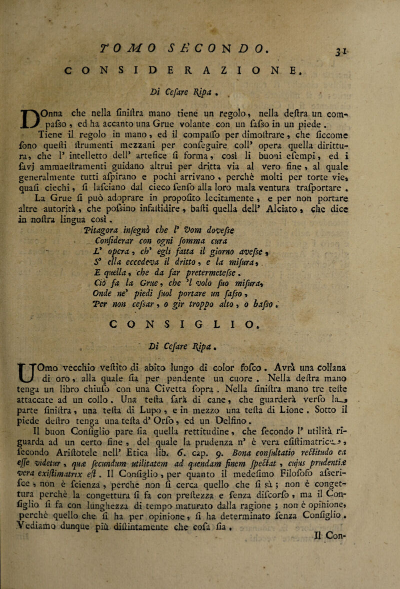 CONSIDERAZIONE» Di Cefare Bfpa . 3* DOnna che nella Infiltra mano tiene un regolo, nella delira un com^ pafso , ed ha accanto una Grue volante con un fafso in un piede . Tiene il regolo in mano, ed il comparto per dimoitrare , che Eccome fono quelli linimenti mezzani per conseguire colP opera quella dirittu¬ ra, che P intelletto dell’ artefice fi forma, cosi li buoni efempi, ed i favj ammaellramenti guidano altrui per dritta via al vero fine , al quale generalmente tutti afpirano e pochi arrivano , perchè molti per torte vie, quali ciechi, fi lafciano dal cieco fenfo alia loro mala ventura trafportare * La Grue fi può adoprare in propofito lecitamente , e per non portare altre 'autorità, che pofsino infallidire, balli quella delP Alciato, che dice in nollra lingua cosi * Titagora infegnò che ly Vom dovefse Cotifiderar con ogni fomma cura V opera, eh* egli fatta il giorno avefse, S* ella eccedeva il dritto, e la mifwra, £ quella, che da far pretermetefse. Ciò fa la Grue, che *1 volo fuo mifwra, Onde né* piedi fuol portare un fafso, Ter non cefsar, 0 gir troppo alto, 0 bafso. t « CONSIGLIO. Di Cefare BJpa. UOmo vecchio vellito di abito lungo di color folco . Avrà una collana di oro, alla quale Ila per pendente un cuore . Nella delira mano tenga un libro chiulo con una Civetta fopra . Nella finillra mano tre telle attaccate ad un collo. Una teda farà di cane, che guarderà verfo Ia__* parte finillra, una teda di Lupo , e in mezzo una telta di Lione . Sotto il piede deliro tenga una telta d’Orfo, ed un Delfino . Il buon Configlio pare fia quella rettitudine, che fecondo P utilità ri¬ guarda ad un certo fine , del quale la prudenza nJ è vera efiflimatrica^, fecondo Arinotele nell* Etica lib. 6. cap. 9, Bona conjultatio reffiitudo ea effe videtur , qua fecundum utilitatem ad quendam finem fpettat , cujus prudenti# vera exiflimatnx eli . Il Configlio , per quanto il mede fimo Filofofò afseri- fee , non è feienza , perché non fi cerca quello che fi sà ; non è conget¬ tura perchè la congettura fi fa con preltezza e lenza difcorlb , ma II Con¬ figlio fi fa con lunghezza di tempo-maturato dalla ragione ; non è opinione, perchè quello che fi ha per opinione, fi ha determinato fenza Configlio. Vediamo dunque piu difiintamente che cofa fia * Il Con-
